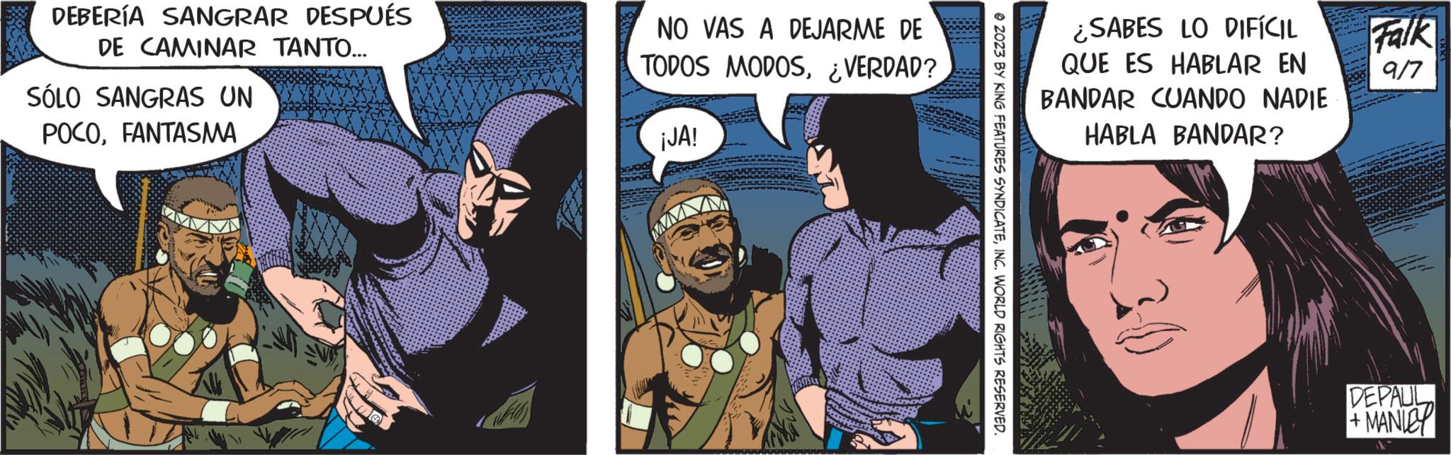 Fictional character OCR: DEBERÍA SANGRAR DESPUÉS DE CAMINAR TANTO... SÓLO SANGRAS UN POCOFANTASMA NO VAS A DEJARME DE TODOS MODOS¿VERDAD? ¡JA! © 2023 BY KING FEATURES SYNDICATEINC. WORLD RIGHTS RESERVED. ¿SABES LO DIFÍCIL QUE ES HABLAR EN BANDAR CUANDO NADIE HABLA BANDAR? Falk 9/7 DEPAUL +MANICY DEBERÍA SANGRAR DESPUÉS DE CAMINAR TANTO ... SÓLO SANGRAS UN POCOFANTASMA NO VAS A DEJARME DE TODOS MODOS¿ VERDAD ? ¡ JA ! © 2023 BY KING FEATURES SYNDICATEINC . WORLD RIGHTS RESERVED . ¿ SABES LO DIFÍCIL QUE ES HABLAR EN BANDAR CUANDO NADIE HABLA BANDAR ? Falk 9/7 DEPAUL + MANICY