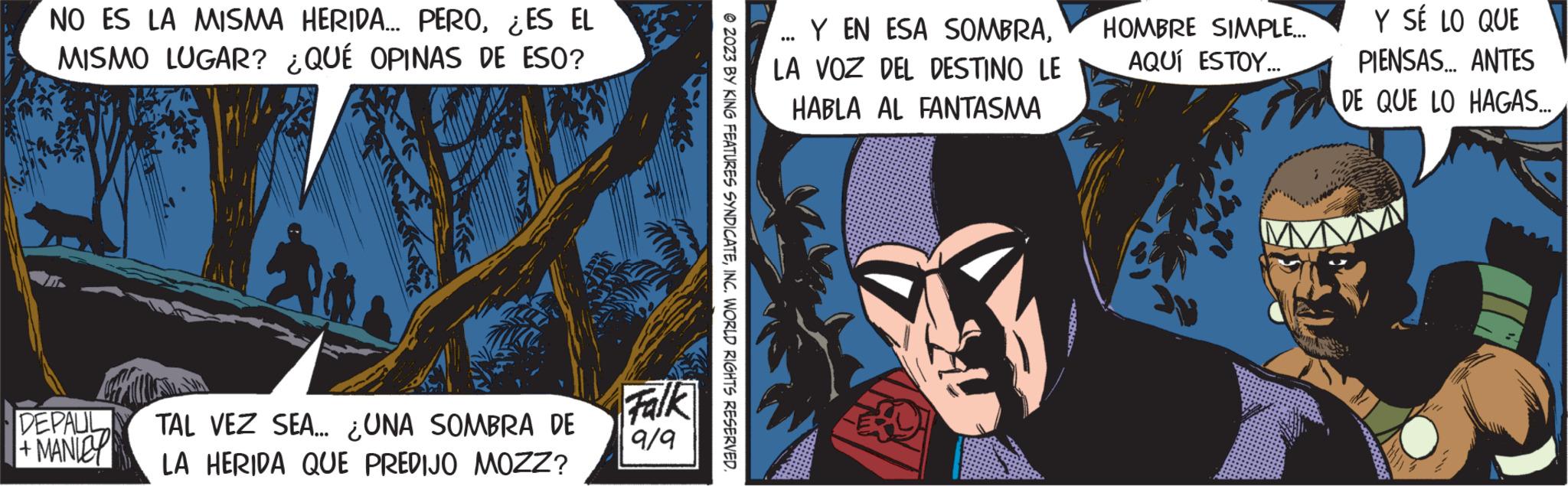 Fiction OCR: NO ES LA MISMA HERIDA... PERO¿ES EL MISMO LUGAR? ¿QUÉ OPINAS DE ESO? DEPAUL MANICY TAL VEZ SEA... ¿UNA SOMBRA DE LA HERIDA QUE PREDIJO MOZZ? Falk 9/9 © 2023 BY KING FEATURES SYNDICATEINC. WORLD RIGHTS RESERVED. Y EN ESA SOMBRALA VOZ DEL DESTINO LE HABLA AL FANTASMA ... HOMBRE SIMPLE... AQUÍ ESTOY... Y SÉ LO QUE PIENSAS... ANTES DE QUE LO HAGAS... NO ES LA MISMA HERIDA ... PERO¿ ES EL MISMO LUGAR ? ¿ QUÉ OPINAS DE ESO ? DEPAUL MANICY TAL VEZ SEA ... ¿ UNA SOMBRA DE LA HERIDA QUE PREDIJO MOZZ ? Falk 9/9 © 2023 BY KING FEATURES SYNDICATEINC . WORLD RIGHTS RESERVED . Y EN ESA SOMBRALA VOZ DEL DESTINO LE HABLA AL FANTASMA ... HOMBRE SIMPLE ... AQUÍ ESTOY ... Y SÉ LO QUE PIENSAS ... ANTES DE QUE LO HAGAS ...