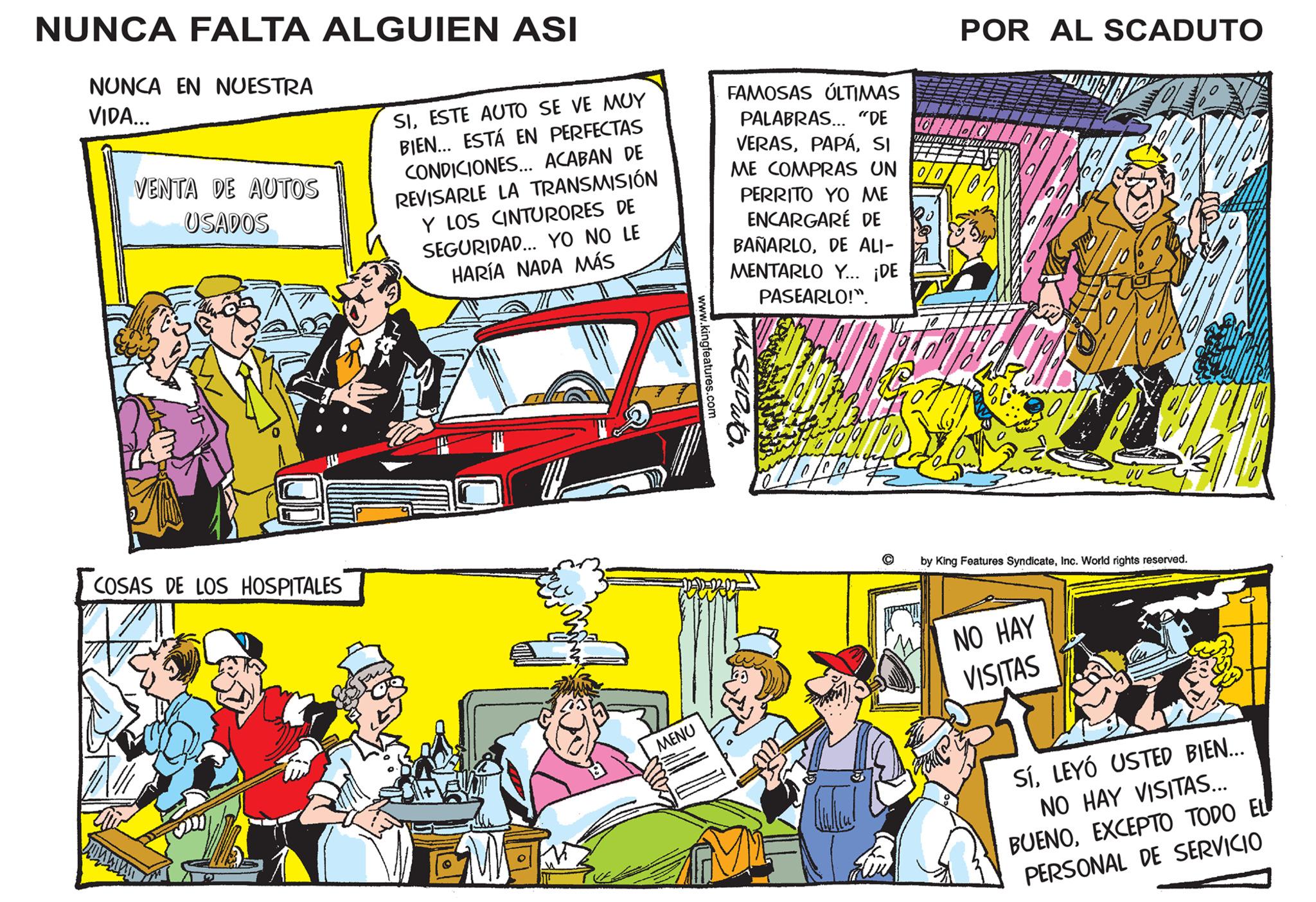 Sharing OCR: NUNCA FALTA ALGUIEN ASI NUNCA EN NUESTRA VIDA... VENTA DE AUTOS USADOS COSAS DE LOS HOSPITALES SIESTE AUTO SE VE MUY BIEN... ESTÁ EN PERFECTAS CONDICIONES... ACABAN DE REVISARLE LA TRANSMISIÓN Y LOS CINTURORES DE SEGURIDAD... YO NO LE HARÍA NADA MÁS Fars GWEN MENU www.kingfeatures.com POR AL SCADUTO FAMOSAS ÚLTIMAS PALABRAS... "DE LONI VERASSI ME COMPRAS UN PERRITO YO ME ENCARGARÉ DE BAÑARLODE ALI- MENTARLO Y... ¡DE PASEARLO!". Aduto. shun C by King Features SyndicateInc. World rights reserved. NO HAY VISITAS SíLEYÓ USTED BIEN... NO HAY VISITAS... BUENOEXCEPTO TODO EL PERSONAL DE SERVICIO NUNCA FALTA ALGUIEN ASI NUNCA EN NUESTRA VIDA ... VENTA DE AUTOS USADOS COSAS DE LOS HOSPITALES SIESTE AUTO SE VE MUY BIEN ... ESTÁ EN PERFECTAS CONDICIONES ... ACABAN DE REVISARLE LA TRANSMISIÓN Y LOS CINTURORES DE SEGURIDAD ... YO NO LE HARÍA NADA MÁS Fars GWEN MENU www.kingfeatures.com POR AL SCADUTO FAMOSAS ÚLTIMAS PALABRAS ... " DE LONI VERASSI ME COMPRAS UN PERRITO YO ME ENCARGARÉ DE BAÑARLODE ALI MENTARLO Y ... ¡ DE PASEARLO ! " . Aduto . shun C by King Features SyndicateInc. World rights reserved . NO HAY VISITAS SíLEYÓ USTED BIEN ... NO HAY VISITAS ... BUENOEXCEPTO TODO EL PERSONAL DE SERVICIO