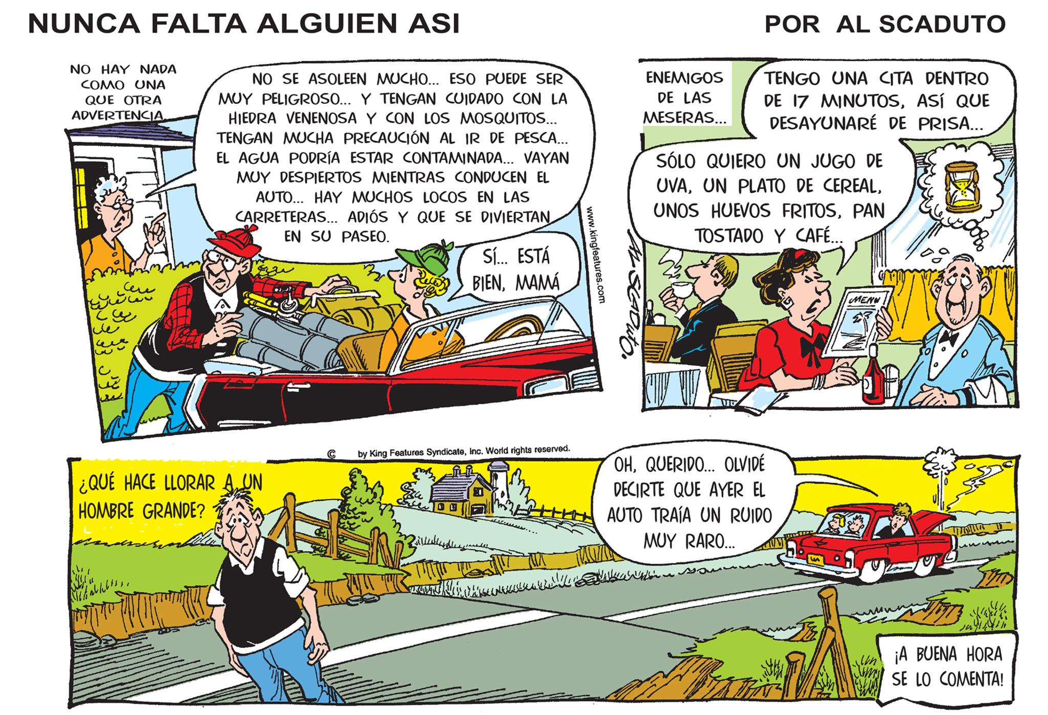 Comic book OCR: NUNCA FALTA ALGUIEN ASI NO HAY NADA COMO UNA QUE OTRA ADVERTENCIA. www cu 3 ??? NO SE ASOLEEN MUCHO... ESO PUEDE SER MUY PELIGROSO... Y TENGAN CUIDADO CON LA HIEDRA VENENOSA Y CON LOS MOSQUITOS... TENGAN MUCHA PRECAUCIÓN AL IR DE PESCA... EL AGUA PODRÍA ESTAR CONTAMINADA... VAYAN MUY DESPIERTOS MIENTRAS CONDUCEN EL AUTO... HAY MUCHOS LOCOS EN LAS CARRETERAS... ADIÓS Y QUE SE DIVIERTAN EN SU PASEO. ¿QUÉ HACE LLORAR A UN HOMBRE GRANDE? MihabletsC by King Features SyndicateInc. World rights reserved. 14 Sí... ESTÁ BIENMAMÁ Pillanghlang lih.... DU HANKKALKAN IN www.kingfeatures.com ENEMIGOS DE LAS MESERAS... POR AL SCADUTO TENGO UNA CITA DENTRO DE 17 MINUTOSASÍ QUE DESAYUNARÉ DE PRISA... SÓLO QUIERO UN JUGO DE UVAPAN TOSTADO Y CAFÉ... OHQUERIDO... OLVIDÉ DECIRTE QUE AYER EL AUTO TRAÍA UN RUIDO MUY RARO... I MENU. lun na ¡A BUENA HORA SE LO COMENTA! NUNCA FALTA ALGUIEN ASI NO HAY NADA COMO UNA QUE OTRA ADVERTENCIA . www cu 3 ??? NO SE ASOLEEN MUCHO ... ESO PUEDE SER MUY PELIGROSO ... Y TENGAN CUIDADO CON LA HIEDRA VENENOSA Y CON LOS MOSQUITOS ... TENGAN MUCHA PRECAUCIÓN AL IR DE PESCA ... EL AGUA PODRÍA ESTAR CONTAMINADA ... VAYAN MUY DESPIERTOS MIENTRAS CONDUCEN EL AUTO ... HAY MUCHOS LOCOS EN LAS CARRETERAS ... ADIÓS Y QUE SE DIVIERTAN EN SU PASEO . ¿ QUÉ HACE LLORAR A UN HOMBRE GRANDE ? MihabletsC by King Features SyndicateInc. World rights reserved . 14 Sí ... ESTÁ BIENMAMÁ Pillanghlang lih .... DU HANKKALKAN IN www.kingfeatures.com ENEMIGOS DE LAS MESERAS ... POR AL SCADUTO TENGO UNA CITA DENTRO DE 17 MINUTOSASÍ QUE DESAYUNARÉ DE PRISA ... SÓLO QUIERO UN JUGO DE UVAUN PLATO DE CEREALUNOS HUEVOS FRITOSPAN TOSTADO Y CAFÉ ... OHQUERIDO ... OLVIDÉ DECIRTE QUE AYER EL AUTO TRAÍA UN RUIDO MUY RARO ... I MENU . lun na ¡ A BUENA HORA SE LO COMENTA !