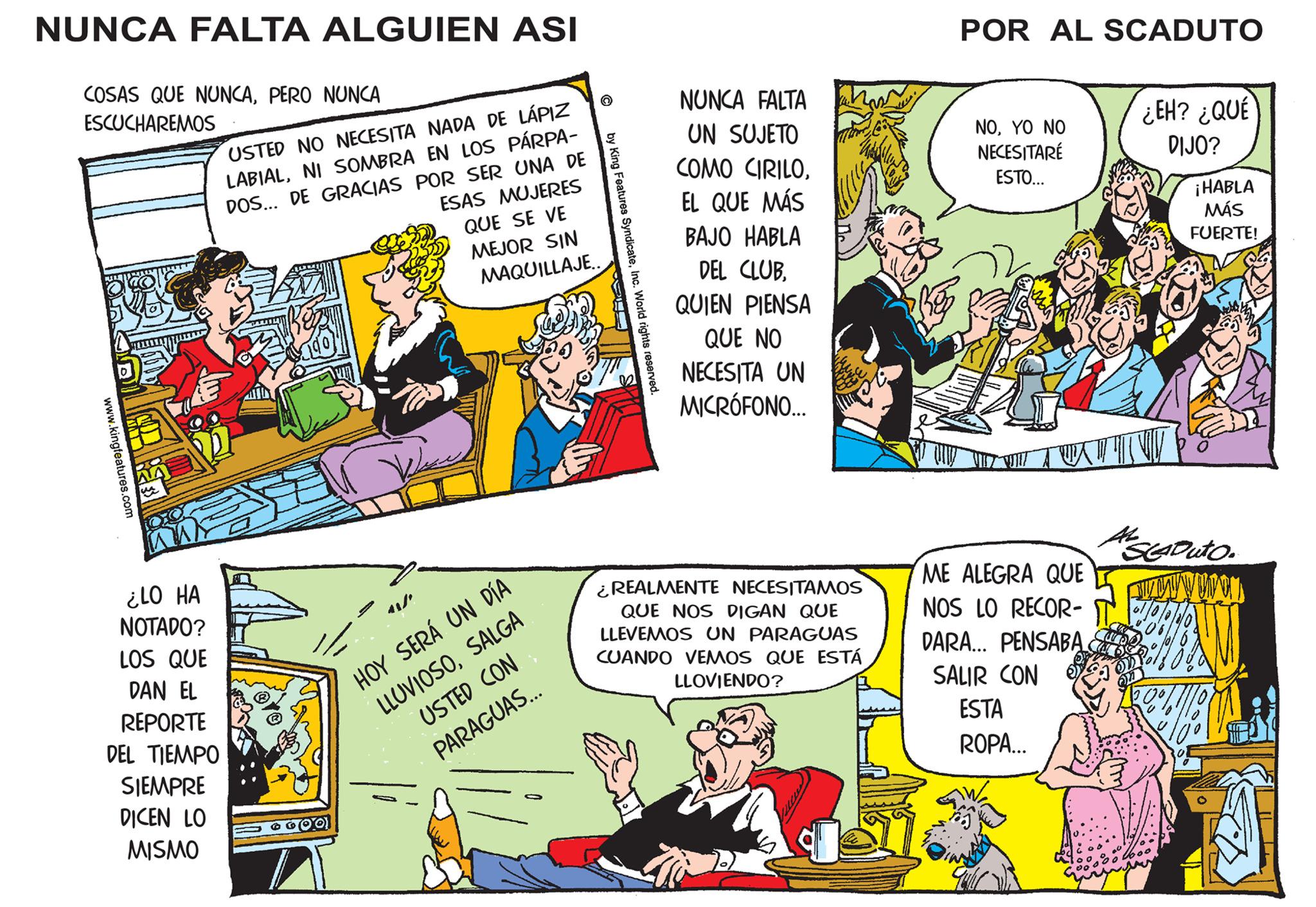 Art OCR: NUNCA FALTA ALGUIEN ASI COSAS QUE NUNCAPERO NUNCA ESCUCHAREMOS www.kingfeatures.com USTED NO NECESITA NADA DE LÁPIZ LABIALNI SOMBRA EN LOS PÁRPA- DOS... DE GRACIAS POR SER UNA DE ESAS MUJERES QUE SE VE MEJOR SIN MAQUILLAJE.. ¿LO HA NOTADO? LOS QUE DAN EL REPORTE DEL TIEMPO SIEMPRE DICEN LO MISMO HOY SERÁ UN DÍA LLUVIOSOSALGA USTED CON PARAGUAS... © by King Features SyndicateInc. World rights reserved. NUNCA FALTA UN SUJETO COMO CIRILOEL QUE MÁS BAJO HABLA DEL CLUBQUIEN PIENSA QUE NO NECESITA UN MICRÓFONO... ¿REALMENTE NECESITAMOS QUE NOS DIGAN QUE LLEVEMOS UN PARAGUAS CUANDO VEMOS QUE ESTÁ LLOVIENDO? POR AL SCADUTO NOYO NO NECESITARE ESTO... AWA ME ALEGRA QUE NOS LO RECOR- DARA... PENSABA SALIR CON ESTA ROPA... ¿EH? ¿QUÉ DIJO? V ¡HABLA MÁS FUERTE! SCADUTO. UWON | | NUNCA FALTA ALGUIEN ASI COSAS QUE NUNCAPERO NUNCA ESCUCHAREMOS www.kingfeatures.com USTED NO NECESITA NADA DE LÁPIZ LABIALNI SOMBRA EN LOS PÁRPA DOS ... DE GRACIAS POR SER UNA DE ESAS MUJERES QUE SE VE MEJOR SIN MAQUILLAJE .. ¿ LO HA NOTADO ? LOS QUE DAN EL REPORTE DEL TIEMPO SIEMPRE DICEN LO MISMO HOY SERÁ UN DÍA LLUVIOSOSALGA USTED CON PARAGUAS ... © by King Features SyndicateInc. World rights reserved . NUNCA FALTA UN SUJETO COMO CIRILOEL QUE MÁS BAJO HABLA DEL CLUBQUIEN PIENSA QUE NO NECESITA UN MICRÓFONO ... ¿ REALMENTE NECESITAMOS QUE NOS DIGAN QUE LLEVEMOS UN PARAGUAS CUANDO VEMOS QUE ESTÁ LLOVIENDO ? POR AL SCADUTO NOYO NO NECESITARE ESTO ... AWA ME ALEGRA QUE NOS LO RECOR DARA ... PENSABA SALIR CON ESTA ROPA ... ¿ EH ? ¿ QUÉ DIJO ? V ¡ HABLA MÁS FUERTE ! SCADUTO . UWON | |