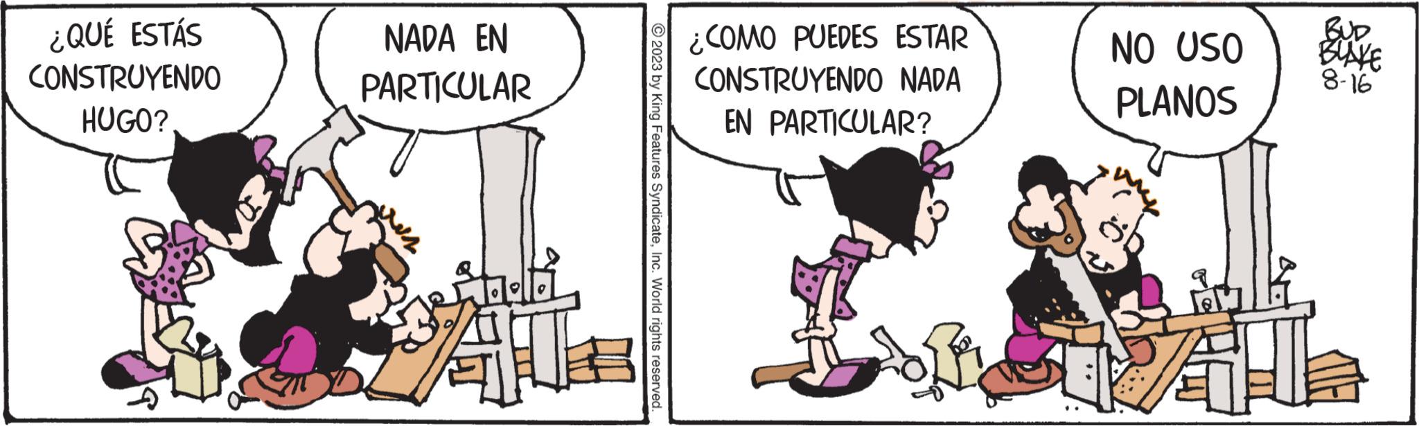Drawing OCR: ¿QUÉ ESTÁS CONSTRUYENDO HUGO? NADA EN PARTICULAR 2023 by King Features SyndicateInc. World rights reserved. ¿COMO PUEDES ESTAR CONSTRUYENDO NADA EN PARTICULAR? sofer NO USO PLANOS A BUD BLAKE 8-16 ¿ QUÉ ESTÁS CONSTRUYENDO HUGO ? NADA EN PARTICULAR 2023 by King Features SyndicateInc. World rights reserved . ¿ COMO PUEDES ESTAR CONSTRUYENDO NADA EN PARTICULAR ? sofer NO USO PLANOS A BUD BLAKE 8-16