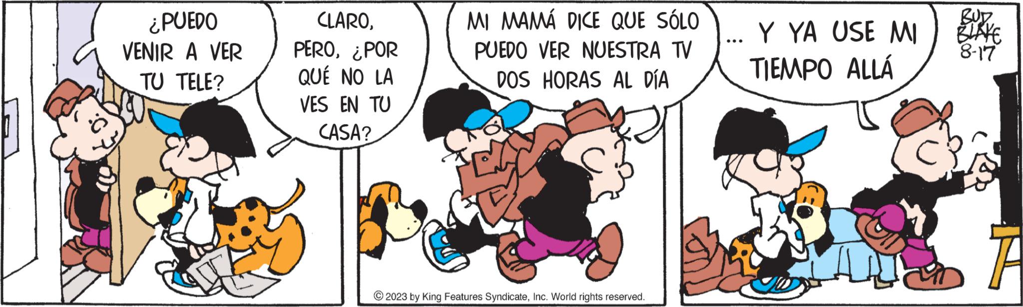 Art OCR: ¿PUEDO VENIR A VER TU TELE? CLARO¿POR QUÉ NO LA VES EN TU CASA? MI MAMÁ DICE QUE SÓLO PUEDO VER NUESTRA TV DOS HORAS AL DÍA © 2023 by King Features SyndicateInc. World rights reserved. ... Y YA USE MI TIEMPO ALLÁ BUD BLAKE 8-17 ¿ PUEDO VENIR A VER TU TELE ? CLARO¿ POR QUÉ NO LA VES EN TU CASA ? MI MAMÁ DICE QUE SÓLO PUEDO VER NUESTRA TV DOS HORAS AL DÍA © 2023 by King Features SyndicateInc. World rights reserved . ... Y YA USE MI TIEMPO ALLÁ BUD BLAKE 8-17