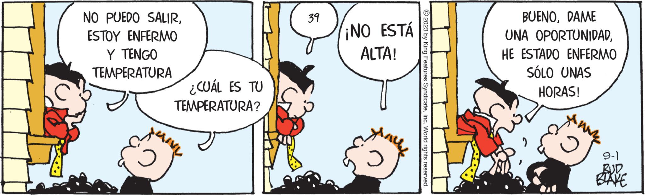 Happy OCR: NO PUEDO SALIRESTOY ENFERMO Y TENGO TEMPERATURA ¿CUÁL ES TU TEMPERATURA? 39 ¡NO ESTÁ ALTA! © 2023 by King Features SyndicateInc. World rights reserved. BUENODAME UNA OPORTUNIDADHE ESTADO ENFERMO SÓLO UNAS HORAS! 2 ww 9-1 BLAKE NO PUEDO SALIRESTOY ENFERMO Y TENGO TEMPERATURA ¿ CUÁL ES TU TEMPERATURA ? 39 ¡ NO ESTÁ ALTA ! © 2023 by King Features SyndicateInc. World rights reserved . BUENODAME UNA OPORTUNIDADHE ESTADO ENFERMO SÓLO UNAS HORAS ! 2 ww 9-1 BLAKE