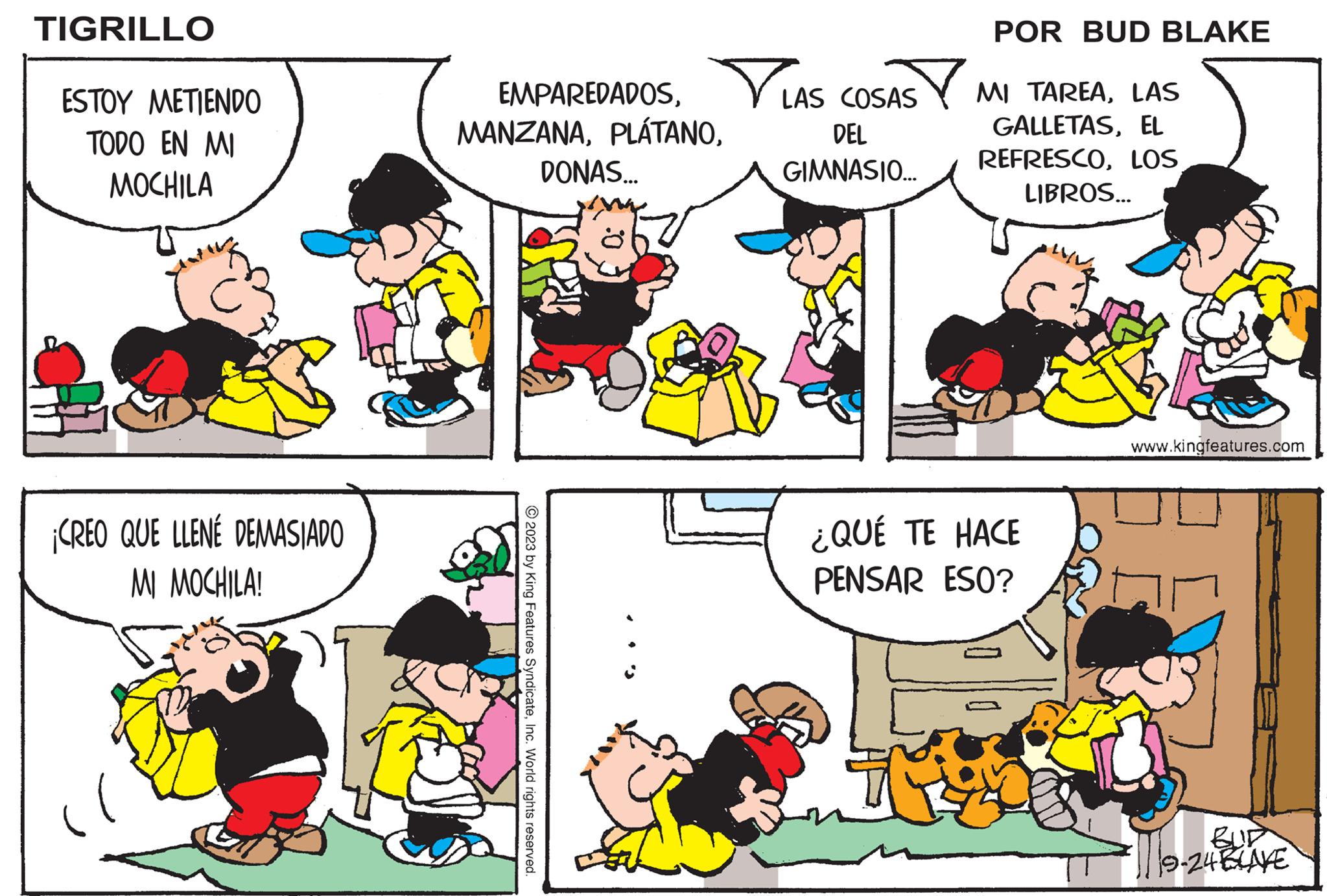Human OCR: TIGRILLO ESTOY METIENDO TODO EN MI MOCHILA ¡CREO QUE LLENE DEMASIADO MI MOCHILA! EMPAREDADOSInc. World rights reserved. DONAS... LAS COSAS DEL GIMNASIO... POR BUD BLAKE Bom MI TAREALAS GALLETASEL REFRESCOLOS LIBROS... ¿QUÉ TE HACE PENSAR ESO? www.kingfeatures.com 19-24 BLAKE TIGRILLO ESTOY METIENDO TODO EN MI MOCHILA ¡ CREO QUE LLENE DEMASIADO MI MOCHILA ! EMPAREDADOS2023 by King Features SyndicateInc. World rights reserved . DONAS ... LAS COSAS DEL GIMNASIO ... POR BUD BLAKE Bom MI TAREALAS GALLETASEL REFRESCOLOS LIBROS ... ¿ QUÉ TE HACE PENSAR ESO ? www.kingfeatures.com 19-24 BLAKE