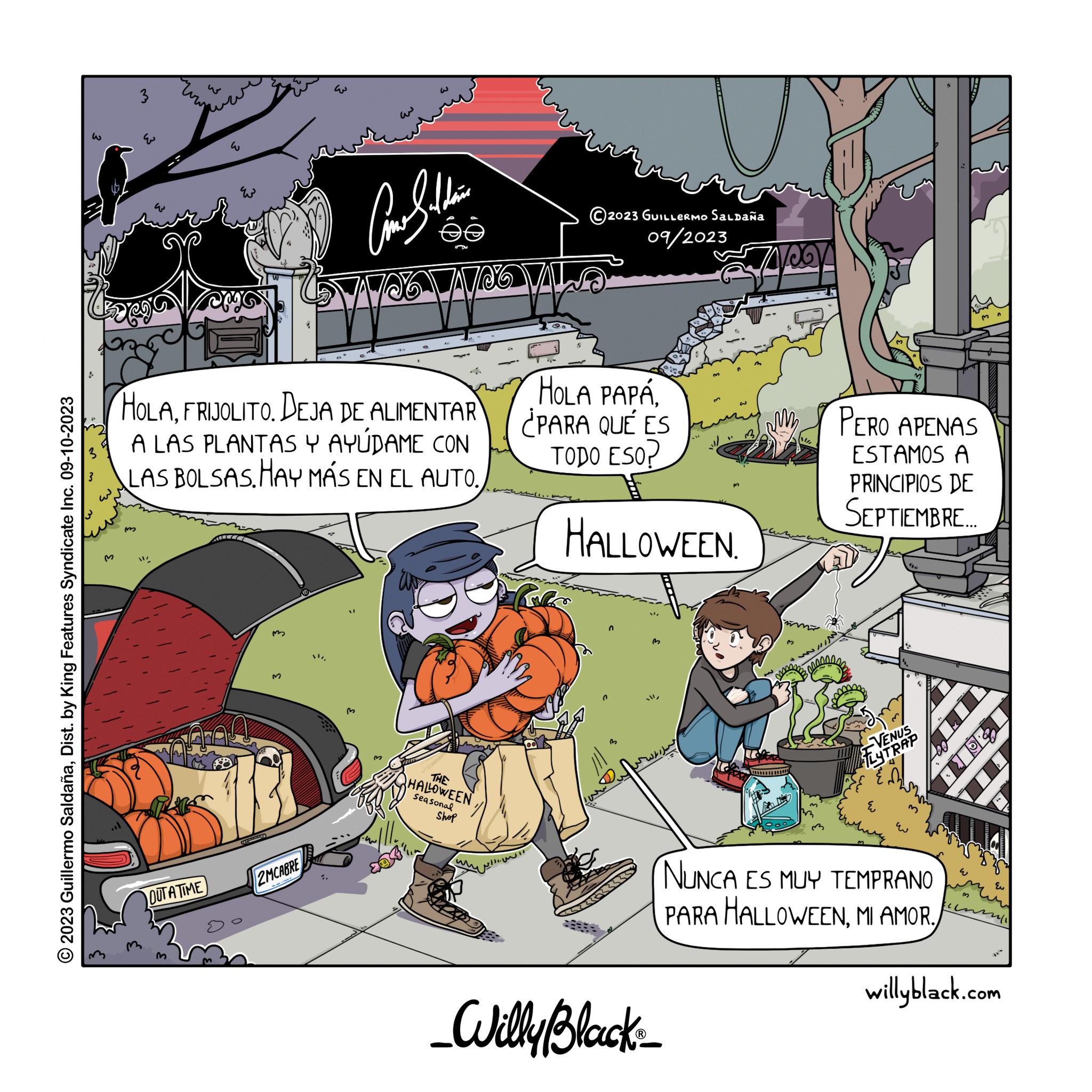 Fictional character OCR: 2023 Guillermo SaldañaDist. by King Features Syndicate Inc. 09-10-2023 M 3 w wow E OUTATIME 2MCABRE ?? HOLAFRIJOLITO. DEJA DE ALIMENTAR A LAS PLANTAS Y AYUDAME CON LAS BOLSAS. HAY MÁS EN EL AUTO. 0 Comethin -c NO VALSO Make ©2023 GUILLERMO Saldaña 09/2023 THE HALLOWEEN Seasonal Shop HOLA PAPÁ¿PARA QUÉ ES TODO ESO? HALLOWEEN n B _Willy Black ? 7400 PERO APENAS ESTAMOS A PRINCIPIOS DE SEPTIEMBRE.... VENUS FLYTRAP EN E 3 NUNCA ES MUY TEMPRANO PARA HALLOWEENMI AMOR. w 3 3 12611 m Eu willyblack.com 2023 Guillermo SaldañaDist . by King Features Syndicate Inc. 09-10-2023 M 3 w wow E OUTATIME 2MCABRE ?? HOLAFRIJOLITO . DEJA DE ALIMENTAR A LAS PLANTAS Y AYUDAME CON LAS BOLSAS . HAY MÁS EN EL AUTO . 0 Comethin -c NO VALSO Make © 2023 GUILLERMO Saldaña 09/2023 THE HALLOWEEN Seasonal Shop HOLA PAPÁ¿ PARA QUÉ ES TODO ESO ? HALLOWEEN n B _Willy Black ? 7400 PERO APENAS ESTAMOS A PRINCIPIOS DE SEPTIEMBRE .... VENUS FLYTRAP EN E 3 NUNCA ES MUY TEMPRANO PARA HALLOWEENMI AMOR . w 3 3 12611 m Eu willyblack.com