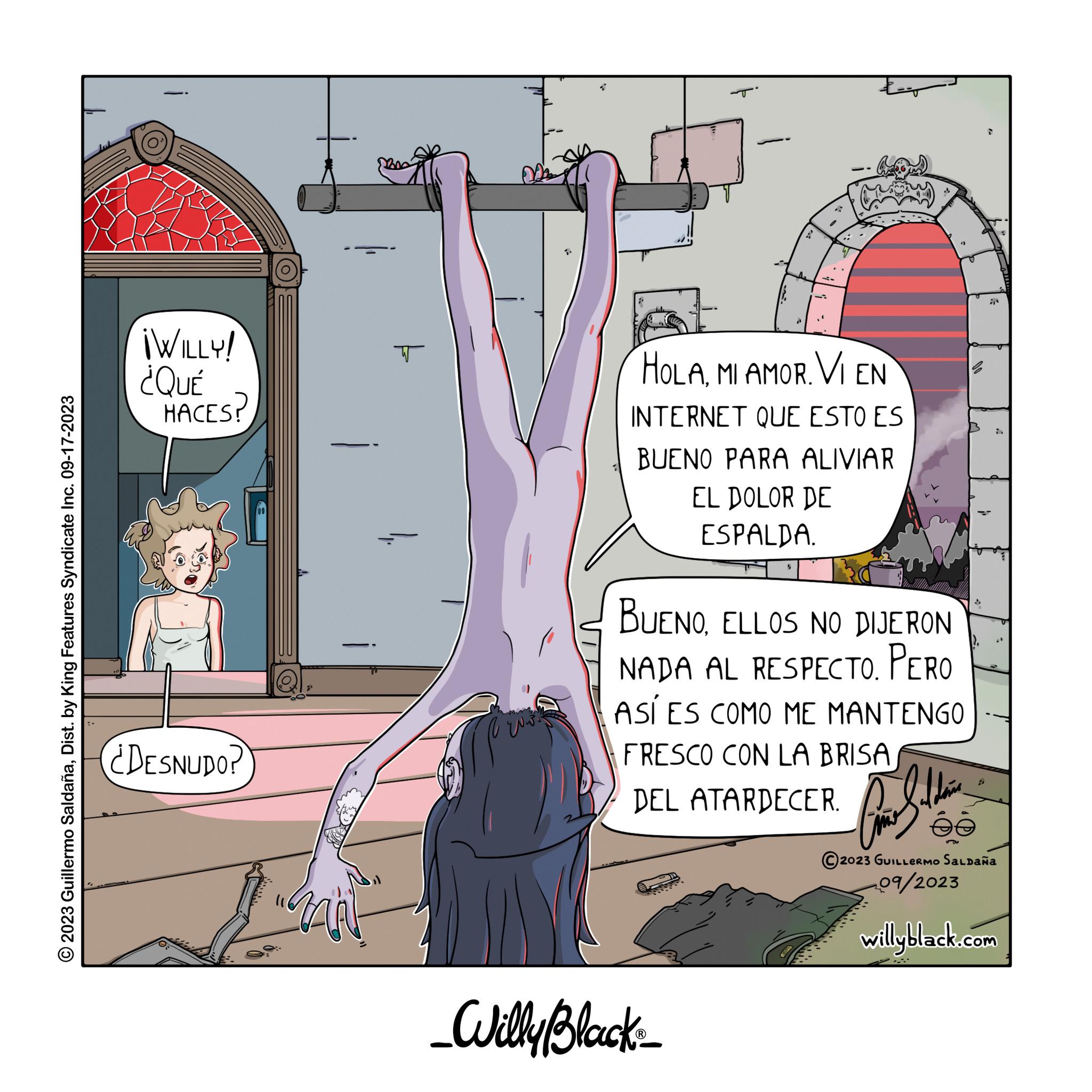 Fiction OCR: © 2023 Guillermo SaldañaDist. by King Features Syndicate Inc. 09-17-2023 ¡WILLY! ¿QUÉ HACES? ¿DESNUDO? i MIN T 11. 22 ??? HOLAMI AMOR. VI EN INTERNET QUE ESTO ES BUENO PARA ALIVIAR EL DOLOR DE ESPALDA. $ BUENOELLOS NO DIJERON NADA AL RESPECTO. PERO ASÍ ES COMO ME MANTENGO FRESCO CON LA BRISA DEL ATARDECER. For Saldar _Willy Black_ ée 7 2023 GUILLERMO SALDAÑA 09/2023 willyblack.com © 2023 Guillermo SaldañaDist . by King Features Syndicate Inc. 09-17-2023 ¡ WILLY ! ¿ QUÉ HACES ? ¿ DESNUDO ? i MIN T 11 . 22 ??? HOLAMI AMOR . VI EN INTERNET QUE ESTO ES BUENO PARA ALIVIAR EL DOLOR DE ESPALDA . $ BUENOELLOS NO DIJERON NADA AL RESPECTO . PERO ASÍ ES COMO ME MANTENGO FRESCO CON LA BRISA DEL ATARDECER . For Saldar _Willy Black_ ée 7 2023 GUILLERMO SALDAÑA 09/2023 willyblack.com