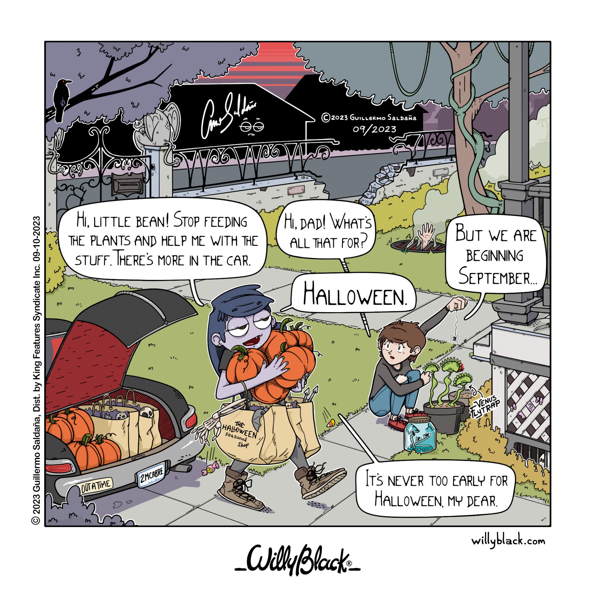 Comics OCR: 2023 Guillermo SaldañaDist. by King Features Syndicate Inc. 09-10-2023 M 3 m w wow E OUTATIME HILITTLE BEAN! STOP FEEDING THE PLANTS AND HELP ME WITH THE STUFF. THERE'S MORE IN THE CAR. TEEEEEE 2MCABRE ?? 0 Comethin -c ©2023 GUILLERMO Saldaña 09/2023 NO VALSO Make THE HALLOWEEN Seasonal Shop HIDAD! WHAT'S ALL THAT FOR? HALLOWEEN. n B 7400 _Willy Black_ BUT WE ARE BEGINNING SEPTEMBER.... VENUS FLYTRAP EN E IT'S NEVER TOO EARLY FOR HALLOWEENMY DEAR. w 3 3 en 12611 Eu willyblack.com 2023 Guillermo SaldañaDist . by King Features Syndicate Inc. 09-10-2023 M 3 m w wow E OUTATIME HILITTLE BEAN ! STOP FEEDING THE PLANTS AND HELP ME WITH THE STUFF . THERE'S MORE IN THE CAR . TEEEEEE 2MCABRE ?? 0 Comethin -c © 2023 GUILLERMO Saldaña 09/2023 NO VALSO Make THE HALLOWEEN Seasonal Shop HIDAD ! WHAT'S ALL THAT FOR ? HALLOWEEN . n B 7400 _Willy Black_ BUT WE ARE BEGINNING SEPTEMBER .... VENUS FLYTRAP EN E IT'S NEVER TOO EARLY FOR HALLOWEENMY DEAR . w 3 3 en 12611 Eu willyblack.com