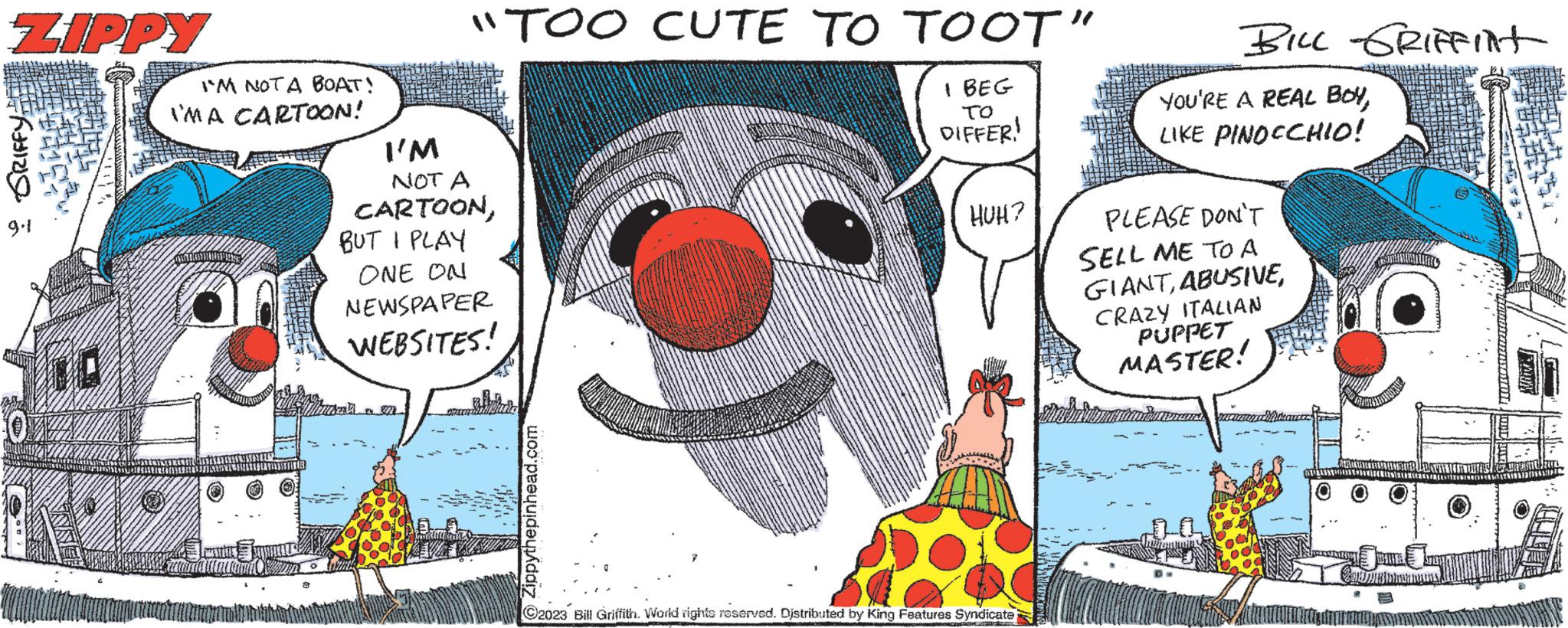 Humour OCR: ZIPPY : GRIFFY: 9-1 0 I'M NOTA BOAT! IMA CARTOON! "TOO CUTE TO TOOT" I BEG TO DIFFER! I'M NOT A CARTOONBUT I PLAY ONE ON NEWSPAPER WEBSITES! Zippythepinhead.com HUH? C2023 Bill Griffith. World rights reserved. Distributed by King Features Syndicate Colorado BILL GRIFFINT YOU'RE A REAL BOYLIKE PINOCCHIO! PLEASE DON'T SELL ME TO A GIANTCRAZY ITALIAN PUPPET MASTER! ZIPPY : GRIFFY : 9-1 0 I'M NOTA BOAT ! IMA CARTOON ! " TOO CUTE TO TOOT " I BEG TO DIFFER ! I'M NOT A CARTOONBUT I PLAY ONE ON NEWSPAPER WEBSITES ! Zippythepinhead.com HUH ? C2023 Bill Griffith . World rights reserved . Distributed by King Features Syndicate Colorado BILL GRIFFINT YOU'RE A REAL BOYLIKE PINOCCHIO ! PLEASE DON'T SELL ME TO A GIANTCRAZY ITALIAN PUPPET MASTER !