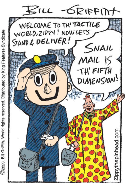 People OCR: ?2023 Bill Griffith. World rights reserved. Distributed by King Features Syndicate WELCOME TO TH' TACTILE WORLDZIPPY! NOW LET'S STAND & DELIVER! www www 145 BILL GRIFFint WHE www e ? www. www. ww 40 CHA PADA Awwww NAFA www. SEKU SAN P R MOHAM www U.S.jl MAIL www. www. P www 2 Pey SE PER ww ww **.***..... S. SNAIL MAIL IS THE FIFTH DIMENSION! Zippythepinhead.com ?2023 Bill Griffith . World rights reserved . Distributed by King Features Syndicate WELCOME TO TH ' TACTILE WORLDZIPPY ! NOW LET'S STAND & DELIVER ! www www 145 BILL GRIFFint WHE www e ? www . www . ww 40 CHA PADA Awwww NAFA www . SEKU SAN P R MOHAM www U.S.jl MAIL www . www . P www 2 Pey SE PER ww ww ** . *** ..... S. SNAIL MAIL IS THE FIFTH DIMENSION ! Zippythepinhead.com
