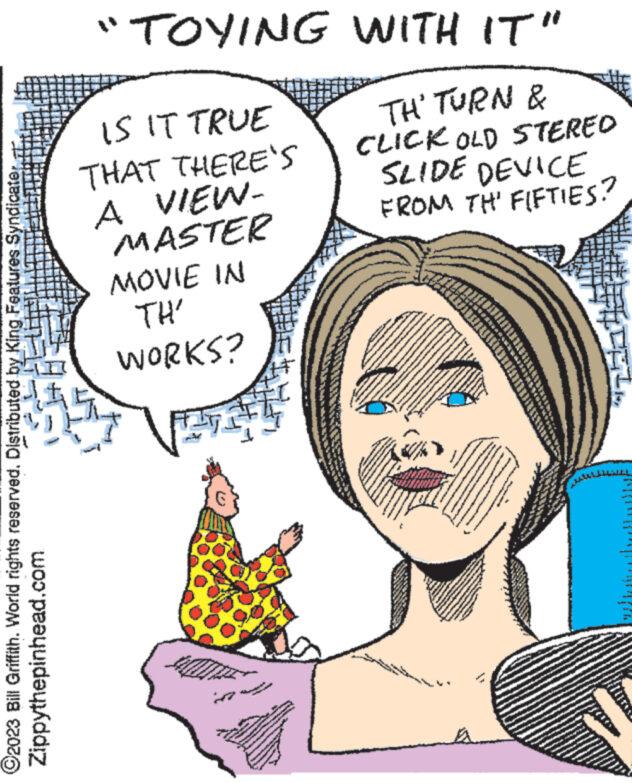 Happy OCR: C2023 Bill Griffith. World rights reserved. Distributed by King Features Syndicater Zippythepinhead.com "TOYING WITH IT" IS IT TRUE THAT THERE'S A VIEW- MASTER MOVIE IN TH' WORKS? ww TH' TURN & CLICK OLD STERED SLIDE DEVICE FROM TH' FIFTIES? wond MARIAN ATA ha www. INTERNA 77 ad Poker C P C2023 Bill Griffith . World rights reserved . Distributed by King Features Syndicater Zippythepinhead.com " TOYING WITH IT " IS IT TRUE THAT THERE'S A VIEW MASTER MOVIE IN TH ' WORKS ? ww TH ' TURN & CLICK OLD STERED SLIDE DEVICE FROM TH ' FIFTIES ? wond MARIAN ATA ha www . INTERNA 77 ad Poker C P