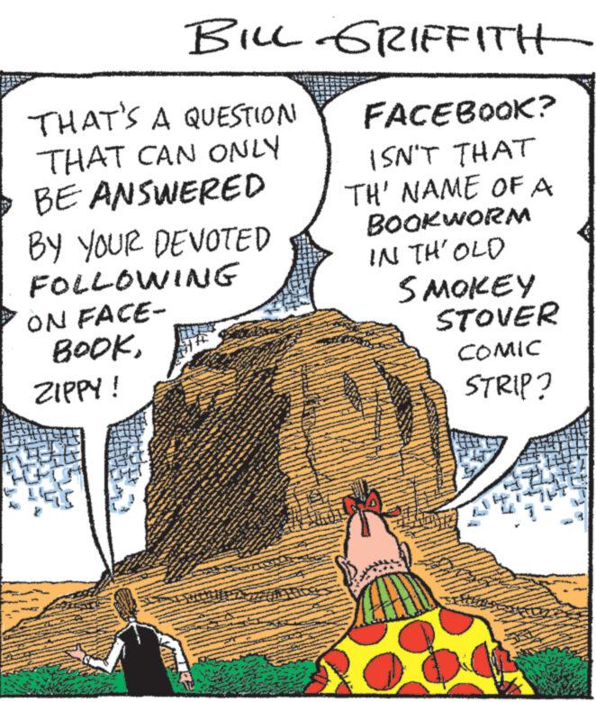 Drawing OCR: BILL GRIFFITH FACEBOOK? ISN'T THAT TH' NAME OF A BOOKWORM IN TH' OLD SMOKEY THAT'S A QUESTION THAT CAN ONLY • BE ANSWERED BY YOUR DEVOTED FOLLOWING ON FACE- BOOKZIPPY! ww A N www. ut PR 45.4TD y K W *** mi be JAFO www. *** W u 16 www *** www. www A WONG ** Fr H www. ww F www www. ats at the Pass 14 www *** al man he dere is of AND To i * w www ** S www. 4 A ww 20 bee www www ** TE **** The many ACA www. * ** www. www STOVER COMIC STRIP? IJA BILL GRIFFITH FACEBOOK ? ISN'T THAT TH ' NAME OF A BOOKWORM IN TH ' OLD SMOKEY THAT'S A QUESTION THAT CAN ONLY • BE ANSWERED BY YOUR DEVOTED FOLLOWING ON FACE BOOKZIPPY ! ww A N www . ut PR 45.4TD y K W *** mi be JAFO www . *** W u 16 www *** www . www A WONG ** Fr H www . ww F www www . ats at the Pass 14 www *** al man he dere is of AND To i * w www ** S www . 4 A ww 20 bee www www ** TE **** The many ACA www . * ** www . www STOVER COMIC STRIP ? IJA