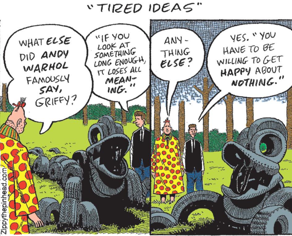 Comic book OCR: Zippythepinhead.com/ WHAT ELSE DID ANDY WARHOL FAMOUSLY SAYGRIFFY? WRC "TIRED IDEAS" "IF YOU LOOK AT SOMETHING LONG ENOUGHIT LOSES ALL MEAN- ING. ANY - THING ELSE? YES. "YOU HAVE TO BE WILLING TO GET HAPPY ABOUT NOTHING." MO L' Les Zippythepinhead.com/ WHAT ELSE DID ANDY WARHOL FAMOUSLY SAYGRIFFY ? WRC " TIRED IDEAS " " IF YOU LOOK AT SOMETHING LONG ENOUGHIT LOSES ALL MEAN ING . ANY - THING ELSE ? YES . " YOU HAVE TO BE WILLING TO GET HAPPY ABOUT NOTHING . " MO L ' Les