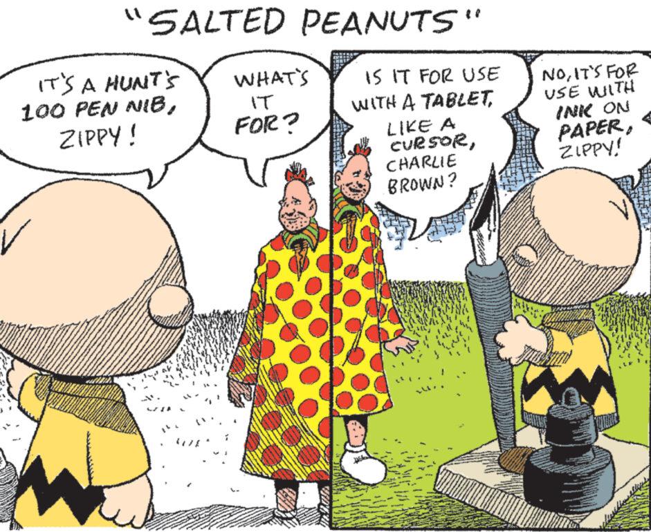Adaptation OCR: IT'S A HUNT'S 100 PEN NIBZIPPY! 700 W F GAANO KA "SALTED PEANUTS" 00000 F WHAT'S IT FOR? IS IT FOR USE WITH A TABLETLIKE A CURSORCHARLIE BROWN? NOIT'S FOR USE WITH INK ON PAPERZIPPY! IT'S A HUNT'S 100 PEN NIBZIPPY ! 700 W F GAANO KA " SALTED PEANUTS " 00000 F WHAT'S IT FOR ? IS IT FOR USE WITH A TABLETLIKE A CURSORCHARLIE BROWN ? NOIT'S FOR USE WITH INK ON PAPERZIPPY !