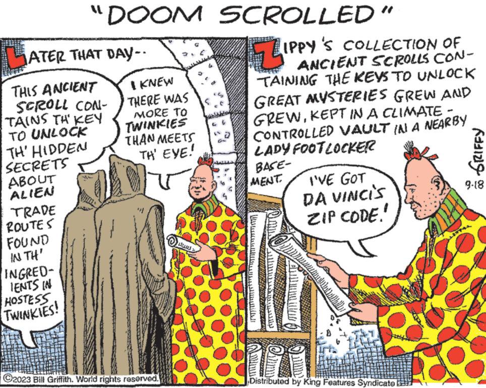 Font OCR: LATER THAT DAY-- THIS ANCIENT SCROLL CON- TAINS TH' KEY TO UNLOCK TH' HIDDEN SECRETS ABOUT ALIEN TRADE ROUTES "DOOM FOUND IN TH' INGRED- IENTS IN HOSTESS TWINKIES! I KNEW THERE WAS MORE TO TWINKIES THAN MEETS TH' EYE! ?2023 Bill Griffith. World rights reserved. Long L www SCROLLED" ZIPP IPPY'S COLLECTION OF ANCIENT SCROLLS CON- TAINING THE KEYS TO UNLOCK GREAT MYSTERIES GREW AND GREWKEPT IN A CLIMATE - CONTROLLED VAULT IN A NEARBY LADY FOOT LOCKER BASE- MENT ??????????? ???????? Maonice platiah I'VE GOT DA VINCIS ZIP CODE. RAS Distributed by King Features Syndicatel GRIFFY 9-18 LATER THAT DAY- THIS ANCIENT SCROLL CON TAINS TH ' KEY TO UNLOCK TH ' HIDDEN SECRETS ABOUT ALIEN TRADE ROUTES " DOOM FOUND IN TH ' INGRED IENTS IN HOSTESS TWINKIES ! I KNEW THERE WAS MORE TO TWINKIES THAN MEETS TH ' EYE ! ?2023 Bill Griffith . World rights reserved . Long L www SCROLLED " ZIPP IPPY'S COLLECTION OF ANCIENT SCROLLS CON TAINING THE KEYS TO UNLOCK GREAT MYSTERIES GREW AND GREWKEPT IN A CLIMATE - CONTROLLED VAULT IN A NEARBY LADY FOOT LOCKER BASE MENT ??????????? ???????? Maonice platiah I'VE GOT DA VINCIS ZIP CODE . RAS Distributed by King Features Syndicatel GRIFFY 9-18
