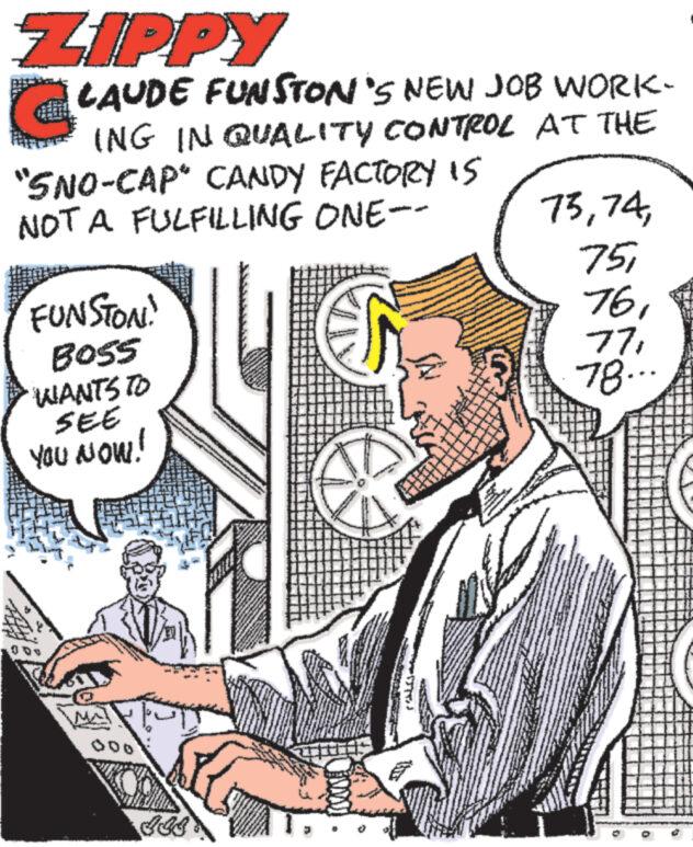 Hat OCR: ZIPPY LAUDE FUNSTON'S NEW JOB WORK- ING IN QUALITY CONTROL AT THE "SNO-CAP CANDY FACTORY IS NOT A FULFILLING ONE-- FUNSTON! BOSS WANTS TO SEE YOU NOW! MA 911 ALA ** 24 7378... ZIPPY LAUDE FUNSTON'S NEW JOB WORK ING IN QUALITY CONTROL AT THE " SNO - CAP CANDY FACTORY IS NOT A FULFILLING ONE- FUNSTON ! BOSS WANTS TO SEE YOU NOW ! MA 911 ALA ** 24 7378 ...
