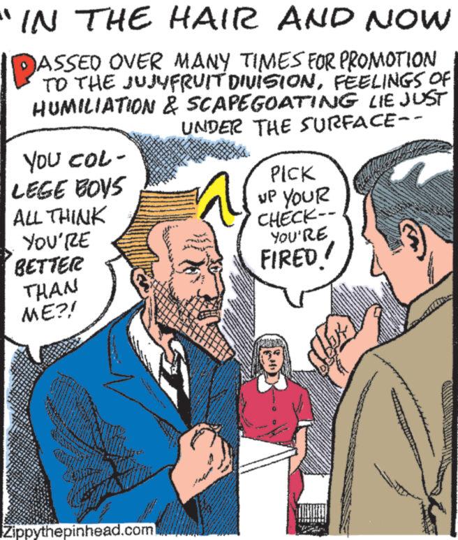 Art OCR: IN THE HAIR AND NOW JASSED OVER MANY TIMES FOR PROMOTION TO THE JUJUFRUIT DIVISIONFEELINGS OF HUMILIATION & SCAPEGOATING LIE JUST UNDER THE SURFACE- YOU COL- LEGE BOYS ALL THINK YOU'RE BETTER THAN ME?! Zippythepinhead.com Ba www www. www ***** PICK UP YOUR CHECK-- YOU'RE FIRED! M 10 Mont www wwwwww en S www yo *** pre An TRETIESIES THE www You TEMPL www. L 10 M Seas PRE 4 RE 55 A mant 1918 YOU www cam 105 JO T www * CAM S IN THE HAIR AND NOW JASSED OVER MANY TIMES FOR PROMOTION TO THE JUJUFRUIT DIVISIONFEELINGS OF HUMILIATION & SCAPEGOATING LIE JUST UNDER THE SURFACE YOU COL LEGE BOYS ALL THINK YOU'RE BETTER THAN ME ?! Zippythepinhead.com Ba www www . www ***** PICK UP YOUR CHECK- YOU'RE FIRED ! M 10 Mont www wwwwww en S www yo *** pre An TRETIESIES THE www You TEMPL www . L 10 M Seas PRE 4 RE 55 A mant 1918 YOU www cam 105 JO T www * CAM S