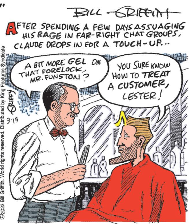 Interaction OCR: ** BILL-GRIFFINT AFTER SPENDING A FEW DAYS ASSUAGING HIS RAGE IN FAR-RIGHT CHAT GROUPSCLAUDE DROPS IN FOR A TOUCH-UR-- GRIFFY ?2023 Bill Griffith. World rights reserved. Distributed by King Features Syndicate 9.19 A BIT MORE GEL ON THAT FORELOCKMR. FUNSTON? www. www ***** www NARAM wal wwwwwww *** T MA MAL YOU SURE KNOW HOW TO TREAT A CUSTOMERLESTER! www. A www. A KAKAVGASRAMA w *** STAI SSL h ESEN www.w www ww wwwww www www. King Home www ** Nee www * 22 www.w www www wwww 4.30 www M C www PPC www www www www.w www. www www.w ** BILL - GRIFFINT AFTER SPENDING A FEW DAYS ASSUAGING HIS RAGE IN FAR - RIGHT CHAT GROUPSCLAUDE DROPS IN FOR A TOUCH - UR- GRIFFY ?2023 Bill Griffith . World rights reserved . Distributed by King Features Syndicate 9.19 A BIT MORE GEL ON THAT FORELOCKMR . FUNSTON ? www . www ***** www NARAM wal wwwwwww *** T MA MAL YOU SURE KNOW HOW TO TREAT A CUSTOMERLESTER ! www . A www . A KAKAVGASRAMA w *** STAI SSL h ESEN www.w www ww wwwww www www . King Home www ** Nee www * 22 www.w www www wwww 4.30 www M C www PPC www www www www.w www . www www.w