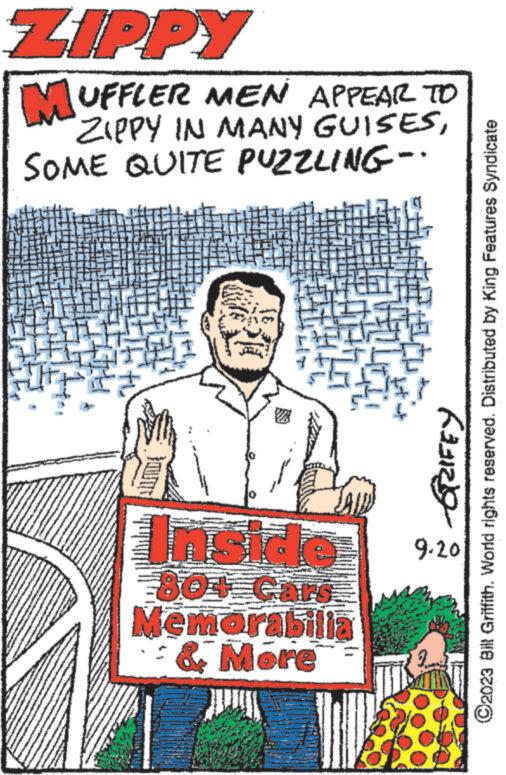 Pattern OCR: ZIPPY MUFFLER MEN APPEAR TO ZIPPY IN MANY GUISESSOME QUITE PUZZLING- 804 cars Memorabilia & More CGZIFEY ?2023 Bill Griffith. World rights reserved. Distributed by King Features Syndicate 9.20 ZIPPY MUFFLER MEN APPEAR TO ZIPPY IN MANY GUISESSOME QUITE PUZZLING 804 cars Memorabilia & More CGZIFEY ?2023 Bill Griffith . World rights reserved . Distributed by King Features Syndicate 9.20