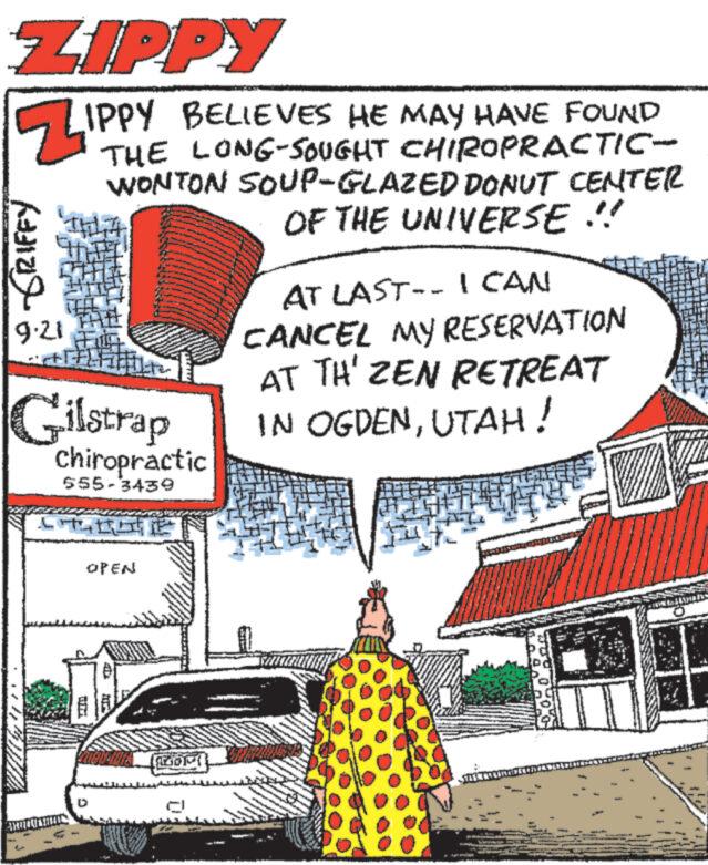 Line OCR: ZIPPY ZIP GRIFFY 9.21 IPPY BELIEVES HE MAY HAVE FOUND THE LONG-SOUGHT CHIROPRACTIC- WONTON SOUP-GLAZED DONUT CENTER OF THE UNIVERSE !! Gilstrap chiropractic 655-3439 CHINE GH OPEN E AT LAST-- I CAN CANCEL MY RESERVATION AT TH' ZEN RETREAT IN OGDENUTAH ! LOOPT W Port BETALING THE ASETET www.n ZIPPY ZIP GRIFFY 9.21 IPPY BELIEVES HE MAY HAVE FOUND THE LONG - SOUGHT CHIROPRACTIC WONTON SOUP - GLAZED DONUT CENTER OF THE UNIVERSE !! Gilstrap chiropractic 655-3439 CHINE GH OPEN E AT LAST-- I CAN CANCEL MY RESERVATION AT TH ' ZEN RETREAT IN OGDENUTAH ! LOOPT W Port BETALING THE ASETET www.n