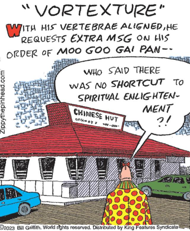 House OCR: Zippythepinhead.com "VORTEXTURE" WITH HIS VERTEBRAE ALIGNEDHE REQUESTS EXTRA MSG ON HIS ORDER OF MOO GOO GAI PAN-- FL DEFE WHO SAID THERE WAS NO SHORTCUT TO SPIRITUAL ENLIGHTEN- CHINESE HUT tuistot p MENT ?! O2023 Bill Griffith. World rights reserved. Distributed by King Features Syndicate! Zippythepinhead.com " VORTEXTURE " WITH HIS VERTEBRAE ALIGNEDHE REQUESTS EXTRA MSG ON HIS ORDER OF MOO GOO GAI PAN- FL DEFE WHO SAID THERE WAS NO SHORTCUT TO SPIRITUAL ENLIGHTEN CHINESE HUT tuistot p MENT ? ! O2023 Bill Griffith . World rights reserved . Distributed by King Features Syndicate !