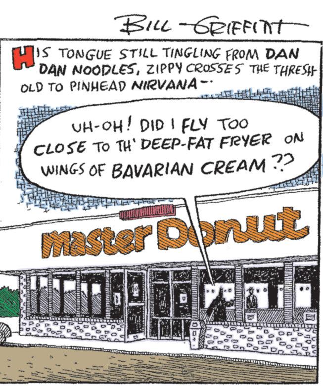 Art OCR: BILL-GRIFFINT HIS TONGUE STILL TINGLING FROM DAN DAN NOODLESZIPPY CROSSES THE THRESH OLD TO PINHEAD NIRVANA- pon UH-OH! DID I FLY TOO CLOSE TO TH' DEEP-FAT FRYER ON WINGS OF BAVARIAN CREAM ?? Master Donut Manage Supp S TER witter S D BILL - GRIFFINT HIS TONGUE STILL TINGLING FROM DAN DAN NOODLESZIPPY CROSSES THE THRESH OLD TO PINHEAD NIRVANA pon UH - OH ! DID I FLY TOO CLOSE TO TH ' DEEP - FAT FRYER ON WINGS OF BAVARIAN CREAM ?? Master Donut Manage Supp S TER witter S D