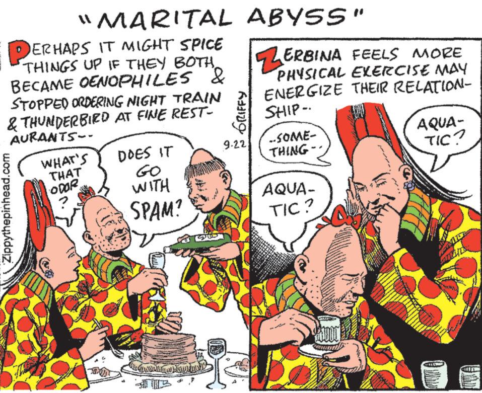 Font OCR: "MARITAL PERHAPS IT MIGHT SPICE THINGS UP IF THEY BOTHBECAME OENOPHILES & STOPPED ORDERING NIGHT TRAIN & THUNDERBIED AT FINE REST- AURANTS-- Zippythepinhead.com WHAT'S THAT ODOR DOES IT GO WITH SPAM? T NODIDAD DE ABYSS" ZERBINA FEELS MORE PHYSICAL EXERCISE MAY ENERGIZE THEIR RELATION- SHIP-. GRIFFY 9.22 33 ..SOME- THING- AQUA- TIC? A ********* ORY OSTO *** **** AQUA- TIC? CUID " MARITAL PERHAPS IT MIGHT SPICE THINGS UP IF THEY BOTHBECAME OENOPHILES & STOPPED ORDERING NIGHT TRAIN & THUNDERBIED AT FINE REST AURANTS- Zippythepinhead.com WHAT'S THAT ODOR DOES IT GO WITH SPAM ? T NODIDAD DE ABYSS " ZERBINA FEELS MORE PHYSICAL EXERCISE MAY ENERGIZE THEIR RELATION SHIP- . GRIFFY 9.22 33 ..SOME THING AQUA TIC ? A ********* ORY OSTO *** **** AQUA TIC ? CUID