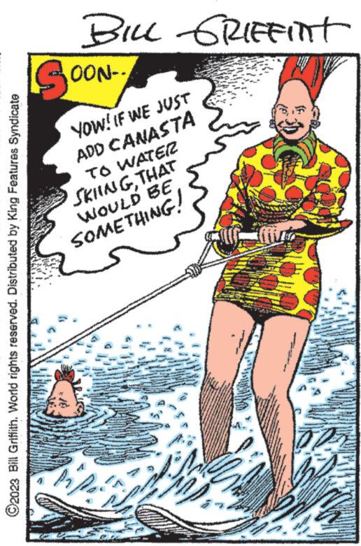 Water OCR: ?2023 Bill Griffith. World rights reserved. Distributed by King Features Syndicate BILL GRIFFINt Sor --NOO YOW! IF WE JUST ADD CANASTA TO WATER SKIINGTHAT WOULD BE SOMETHING! F wwwwww HAD ?2023 Bill Griffith . World rights reserved . Distributed by King Features Syndicate BILL GRIFFINt Sor --NOO YOW ! IF WE JUST ADD CANASTA TO WATER SKIINGTHAT WOULD BE SOMETHING ! F wwwwww HAD