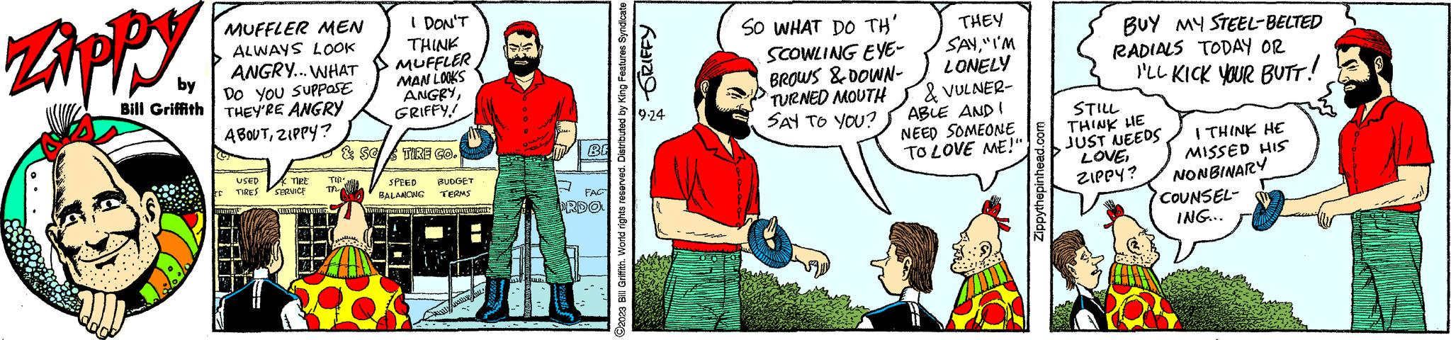 Art OCR: Zippy by Bill Griffith MUFFLER MEN ALWAYS LOOK ANGRY... WHAT DO YOU SUPPOSE THEY'RE ANGRY ABOUTZIPPY? EC USED TIRE TIRES SERVICE STARTS C TIR TR I DON'T THINK MUFFLER MAN LOOKS ANGRYGRIFFY! & SO TIRE CO. SPEED BUDGET BALANCING TERMS MATHAY RENOWACHEREHANE MAUR CHELS ALIE BE 7 FAC ORDO GRIFFY ?2023 Bill Griffith. World rights reserved. Distributed by King Features Syndicate 9.24 SO WHAT DO TH' SCOWLING EYE- BROWS & DOWN- TURNED MOUTH SAY TO YOU? THEY SAY"I'M LONELY & VULNER- ABLE AND I NEED SOMEONE TO LOVE ME!" Zippythepinhead.com BUY MY STEEL-BELTED RADIALS TODAY OR I'LL KICK YOUR BUTT! STILL THINK HE JUST NEEDS LOVEZIPPY? I THINK HE MISSED HIS NONBINARY COUNSEL- ING... Zippy by Bill Griffith MUFFLER MEN ALWAYS LOOK ANGRY ... WHAT DO YOU SUPPOSE THEY'RE ANGRY ABOUTZIPPY ? EC USED TIRE TIRES SERVICE STARTS C TIR TR I DON'T THINK MUFFLER MAN LOOKS ANGRYGRIFFY ! & SO TIRE CO . SPEED BUDGET BALANCING TERMS MATHAY RENOWACHEREHANE MAUR CHELS ALIE BE 7 FAC ORDO GRIFFY ?2023 Bill Griffith . World rights reserved . Distributed by King Features Syndicate 9.24 SO WHAT DO TH ' SCOWLING EYE BROWS & DOWN TURNED MOUTH SAY TO YOU ? THEY SAY" I'M LONELY & VULNER ABLE AND I NEED SOMEONE TO LOVE ME ! " Zippythepinhead.com BUY MY STEEL - BELTED RADIALS TODAY OR I'LL KICK YOUR BUTT ! STILL THINK HE JUST NEEDS LOVEZIPPY ? I THINK HE MISSED HIS NONBINARY COUNSEL ING ...