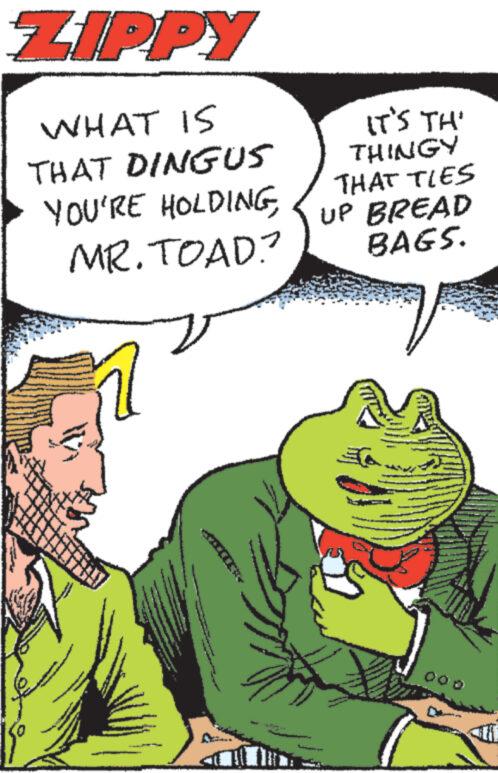 Interaction OCR: ZIPPY WHAT IS THAT DINGUS YOU'RE HOLDINGMR. TOAD? V www. www www IT'S TH' THINGY THAT TIES UP BREAD BAGS. A ZIPPY WHAT IS THAT DINGUS YOU'RE HOLDINGMR . TOAD ? V www . www www IT'S TH ' THINGY THAT TIES UP BREAD BAGS . A