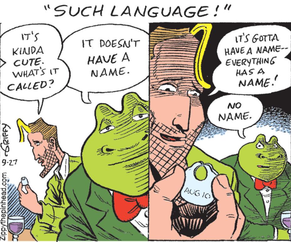Finger OCR: IT'S KINDA CUTE. WHAT'S IT CALLED? ????? "SUCH LANGUAGE!" 9-27 Zippythepinhead.com IT DOESN'T HAVE A NAME. ?? AUG 10 SHO IT'S GOTTA HAVE A NAME-- EVERYTHING HAS A NAME! NO NAME. U IT'S KINDA CUTE . WHAT'S IT CALLED ? ????? " SUCH LANGUAGE ! " 9-27 Zippythepinhead.com IT DOESN'T HAVE A NAME . ?? AUG 10 SHO IT'S GOTTA HAVE A NAME- EVERYTHING HAS A NAME ! NO NAME . U