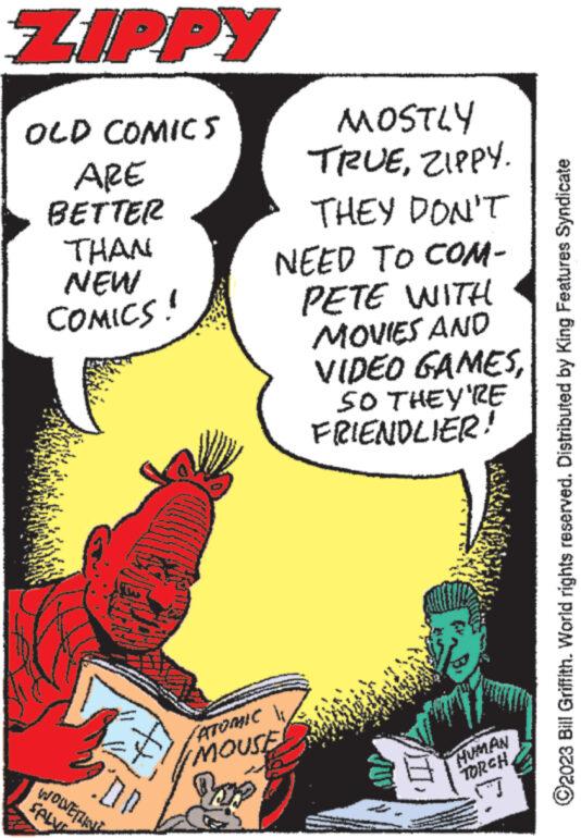 Comics OCR: ZIPPY OLD COMICS ARE BETTER THAN NEW COMICS! COD WOLVERINE SALVE MOSTLY TRUEZIPPY. THEY DON'T NEED TO COM- PETE WITH MOVIES AND GAMESVIDEO SO THEY'RE FRIENDLIER! ATOMIC MOUSE Boy 177 HUMAN TORCH ?2023 Bill Griffith. World rights reserved. Distributed by King Features Syndicate ZIPPY OLD COMICS ARE BETTER THAN NEW COMICS ! COD WOLVERINE SALVE MOSTLY TRUEZIPPY . THEY DON'T NEED TO COM PETE WITH MOVIES AND GAMESVIDEO SO THEY'RE FRIENDLIER ! ATOMIC MOUSE Boy 177 HUMAN TORCH ?2023 Bill Griffith . World rights reserved . Distributed by King Features Syndicate