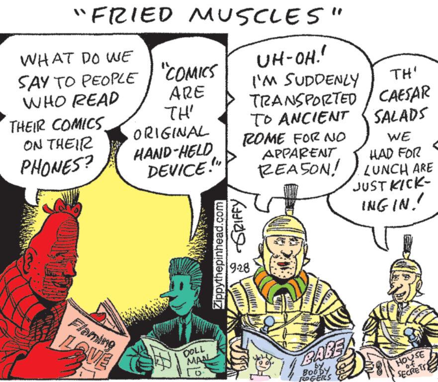 People OCR: "FRIED MUSCLES" UH-OH!" I'M SUDDENLY TH' TRANSPORTED / CAESAR TO ANCIENT SALADS ROME FOR NO APPARENT WE HAD FOR REASON! LUNCH ARE WHAT DO WE SAY TO PEOPLE "COMICS WHO READ ARE TH' ORIGINAL HAND-HELD DEVICE.!" THEIR COMICS ON THEIR PHONES? Flaming LAVE DOLL MAN Zippythepinhead.com -GRIFFY 928 BARE by BOODY ROGERS JUST KICK- INGIN!! HOUSE SECRETS " FRIED MUSCLES " UH - OH ! " I'M SUDDENLY TH ' TRANSPORTED / CAESAR TO ANCIENT SALADS ROME FOR NO APPARENT WE HAD FOR REASON ! LUNCH ARE WHAT DO WE SAY TO PEOPLE " COMICS WHO READ ARE TH ' ORIGINAL HAND - HELD DEVICE . ! " THEIR COMICS ON THEIR PHONES ? Flaming LAVE DOLL MAN Zippythepinhead.com -GRIFFY 928 BARE by BOODY ROGERS JUST KICK INGIN !! HOUSE SECRETS