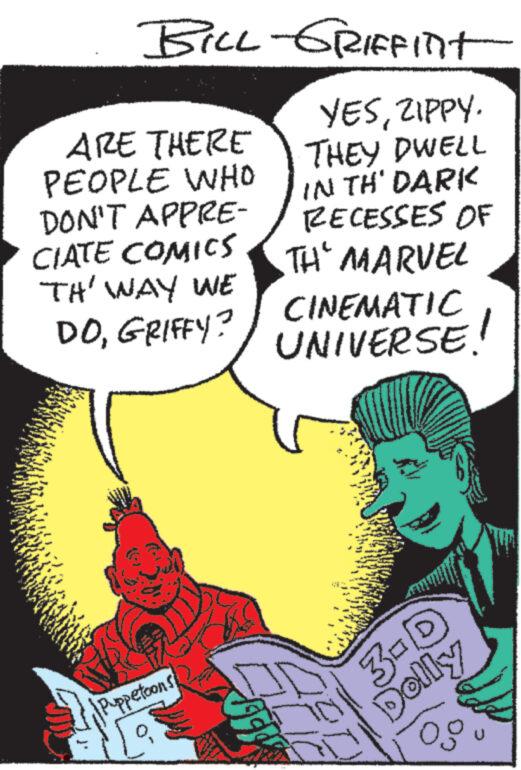 Gesture OCR: BILL-GRIFFINIT YESZIPPY. THEY DWELL IN TH' DARK RECESSES OF TH' MARVEL ARE THERE PEOPLE WHO DON'T APPRE- CIATE COMICS TH' WAY WE DOGRIFFY? Puppetoons CINEMATIC UNIVERSE. 27472 3-D Dolly og BILL - GRIFFINIT YESZIPPY . THEY DWELL IN TH ' DARK RECESSES OF TH ' MARVEL ARE THERE PEOPLE WHO DON'T APPRE CIATE COMICS TH ' WAY WE DOGRIFFY ? Puppetoons CINEMATIC UNIVERSE . 27472 3 - D Dolly og