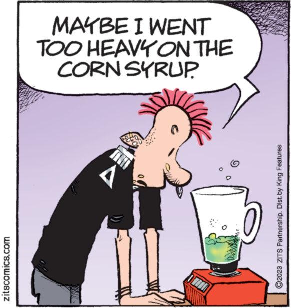 Illustration OCR: zitscomics.com MAYBE I WENT TOO HEAVY ON THE CORN SYRUP. A 38 ?2023 ZITS Partnership. Dist. by King Features zitscomics.com MAYBE I WENT TOO HEAVY ON THE CORN SYRUP . A 38 ?2023 ZITS Partnership . Dist . by King Features