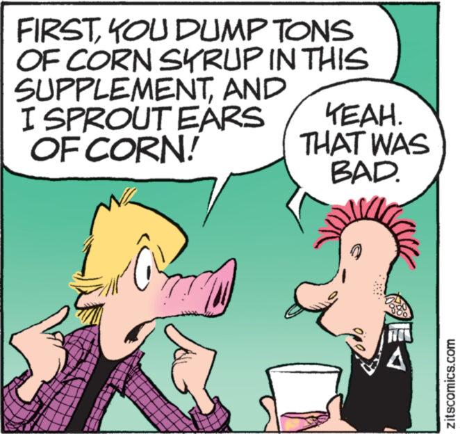 Font OCR: FIRSTYOU DUMP TONS OF CORN SYRUP IN THIS SUPPLEMENTAND I SPROUT EARS OF CORN! YEAH. THAT WAS BAD. zitscomics.com FIRSTYOU DUMP TONS OF CORN SYRUP IN THIS SUPPLEMENTAND I SPROUT EARS OF CORN ! YEAH . THAT WAS BAD . zitscomics.com