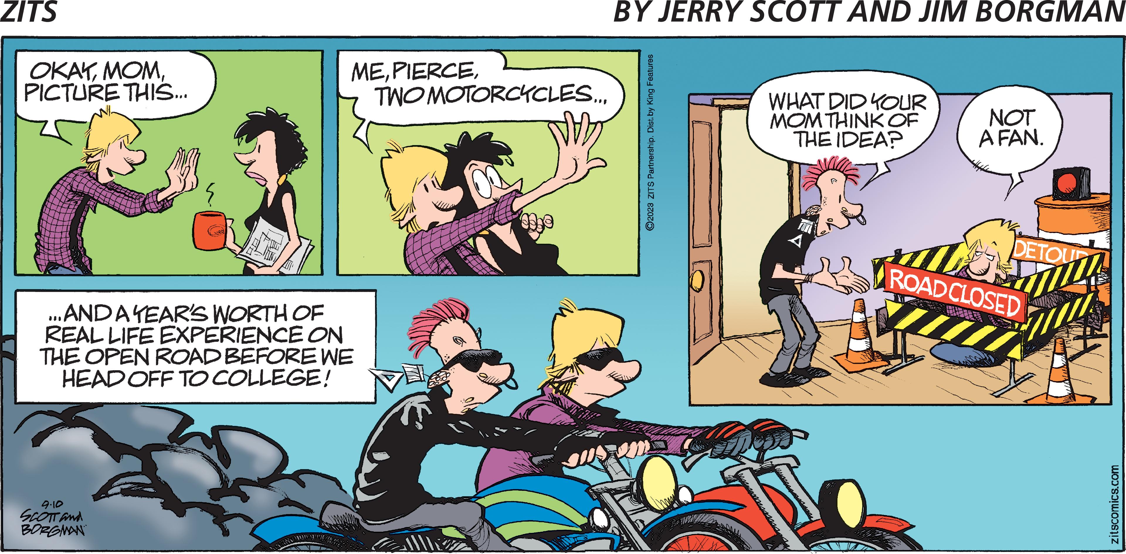 Publication OCR: ZITS OKAYPICTURE THIS... W/2 9.10 SCOTT and BORGMAN ME...AND A YEAR'S WORTH OF REAL LIFE EXPERIENCE ON THE OPEN ROAD BEFORE WE HEAD OFF TO COLLEGE! TWOMOTORCYCLES... BY JERRY SCOTT AND JIM BORGMAN ?2023 ZITS Partnership. Dist. by King Features WHAT DID YOUR MOM THINK OF THE IDEA? NOT A FAN. DETOUR ROAD CLOSED zitscomics.com ZITS OKAYPICTURE THIS ... W / 2 9.10 SCOTT and BORGMAN ME... AND A YEAR'S WORTH OF REAL LIFE EXPERIENCE ON THE OPEN ROAD BEFORE WE HEAD OFF TO COLLEGE ! TWOMOTORCYCLES ... BY JERRY SCOTT AND JIM BORGMAN ?2023 ZITS Partnership . Dist . by King Features WHAT DID YOUR MOM THINK OF THE IDEA ? NOT A FAN . DETOUR ROAD CLOSED zitscomics.com