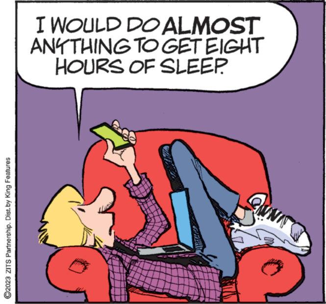 Wheel OCR: ?2023 ZITS Partnership. Dist. by King Features I WOULD DO ALMOST ANYTHING TO GET EIGHT HOURS OF SLEEP. wwwwww ?2023 ZITS Partnership . Dist . by King Features I WOULD DO ALMOST ANYTHING TO GET EIGHT HOURS OF SLEEP . wwwwww