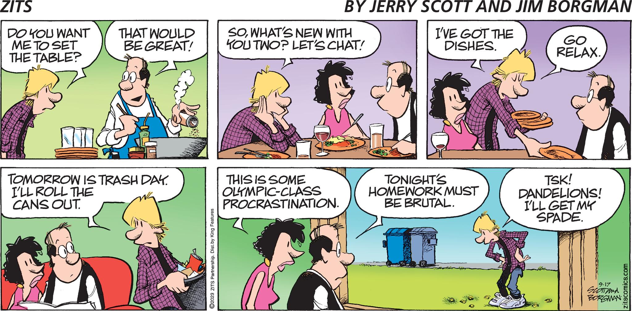Jaw OCR: ZITS DO YOU WANT ME TO SET THE TABLE? AT THAT WOULD BE GREAT! TOMORROW IS TRASH DAY. I'LL ROLL THE CANS OUT. ?2023 ZITS Partnership. Dist. by King Features BY JERRY SCOTT AND JIM BORGMAN I'VE GOT THE DISHES. SOWHAT'S NEW WITH KOU TWO? LET'S CHAT! THIS IS SOME OLYMPIC-CLASS PROCRASTINATION. TONIGHT'S HOMEWORK MUST BE BRUTAL. GO RELAX. TSK! DANDELIONS! I'LL GET MY SPADE. 9.17 SCOTTANA BORGMAN zitscomics.com ZITS DO YOU WANT ME TO SET THE TABLE ? AT THAT WOULD BE GREAT ! TOMORROW IS TRASH DAY . I'LL ROLL THE CANS OUT . ?2023 ZITS Partnership . Dist . by King Features BY JERRY SCOTT AND JIM BORGMAN I'VE GOT THE DISHES . SOWHAT'S NEW WITH KOU TWO ? LET'S CHAT ! THIS IS SOME OLYMPIC - CLASS PROCRASTINATION . TONIGHT'S HOMEWORK MUST BE BRUTAL . GO RELAX . TSK ! DANDELIONS ! I'LL GET MY SPADE . 9.17 SCOTTANA BORGMAN zitscomics.com
