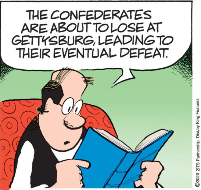 Drawing OCR: THE CONFEDERATES ARE ABOUT TO LOSE AT GETTYSBURGLEADING TO THEIR EVENTUAL DEFEAT. 00 VAAN MERAN MAMA ARRAN WAWANAN NINA www ?2023 ZITS Partnership. Dist.by King Features THE CONFEDERATES ARE ABOUT TO LOSE AT GETTYSBURGLEADING TO THEIR EVENTUAL DEFEAT . 00 VAAN MERAN MAMA ARRAN WAWANAN NINA www ?2023 ZITS Partnership . Dist.by King Features