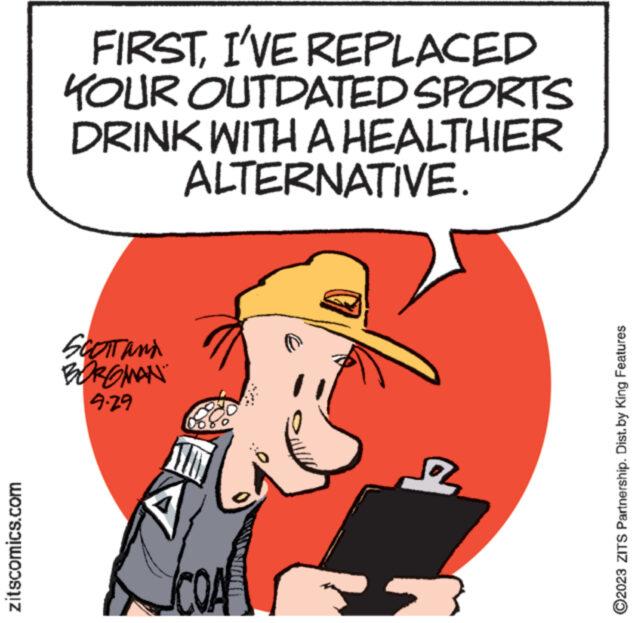 Illustration OCR: zitscomics.com FIRSTI'VE REPLACED KOUR OUTDATED SPORTS DRINK WITH A HEALTHIER ALTERNATIVE. SCOTT and BOROMAN 9-29 www. ?2023 ZITS Partnership. Dist. by King Features zitscomics.com FIRSTI'VE REPLACED KOUR OUTDATED SPORTS DRINK WITH A HEALTHIER ALTERNATIVE . SCOTT and BOROMAN 9-29 www . ?2023 ZITS Partnership . Dist . by King Features
