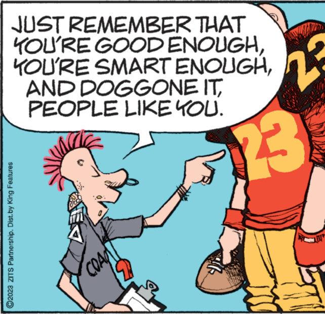 Happy OCR: JUST REMEMBER THAT YOU'RE GOOD ENOUGHPEOPLE LIKE YOU. 23 ?2023 ZITS Partnership. Dist. by King Features COAPT JUST REMEMBER THAT YOU'RE GOOD ENOUGHYOU'RE SMART ENOUGHAND DOGGONE ITPEOPLE LIKE YOU . 23 ?2023 ZITS Partnership . Dist . by King Features COAPT