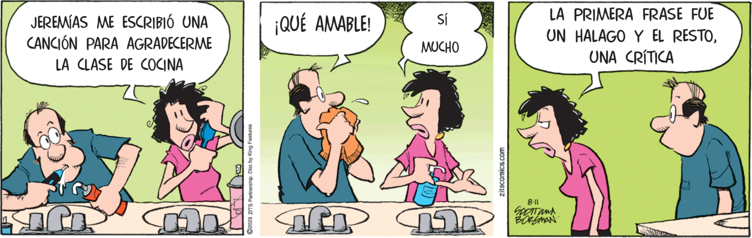 Organism OCR: JEREMÍAS ME ESCRIBIÓ UNA CANCIÓN PARA AGRADECERME LA CLASE DE COCINA ?2023 ZITS Partnership. Dist. by King Features ¡QUÉ AMABLE! if Sí MUCHO zitscomics.com LA PRIMERA FRASE FUE UN HALAGO Y EL RESTOUNA CRÍTICA 8.11 SCOTT AND BOREMAN JEREMÍAS ME ESCRIBIÓ UNA CANCIÓN PARA AGRADECERME LA CLASE DE COCINA ?2023 ZITS Partnership . Dist . by King Features ¡ QUÉ AMABLE ! if Sí MUCHO zitscomics.com LA PRIMERA FRASE FUE UN HALAGO Y EL RESTOUNA CRÍTICA 8.11 SCOTT AND BOREMAN