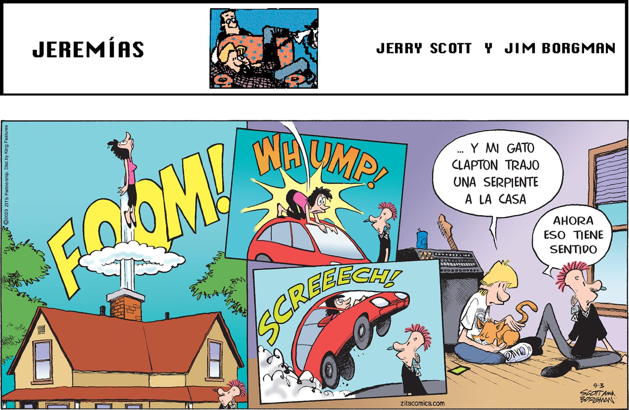 Fiction OCR: ©2023 ZITS Partnership. Dist. by King Features 2132 JEREMÍAS FOOM! JERRY SCOTT Y JIM BORGMAN WHUMP! SCASCHE JOY DO A zitscomics.com Y MI GATO CLAPTON TRAJO ... UNA SERPIENTE A LA CASA Den AHORA ESO TIENE SENTIDO 9.3 SCOTT AND BORGMAN © 2023 ZITS Partnership . Dist . by King Features 2132 JEREMÍAS FOOM ! JERRY SCOTT Y JIM BORGMAN WHUMP ! SCASCHE JOY DO A zitscomics.com Y MI GATO CLAPTON TRAJO ... UNA SERPIENTE A LA CASA Den AHORA ESO TIENE SENTIDO 9.3 SCOTT AND BORGMAN