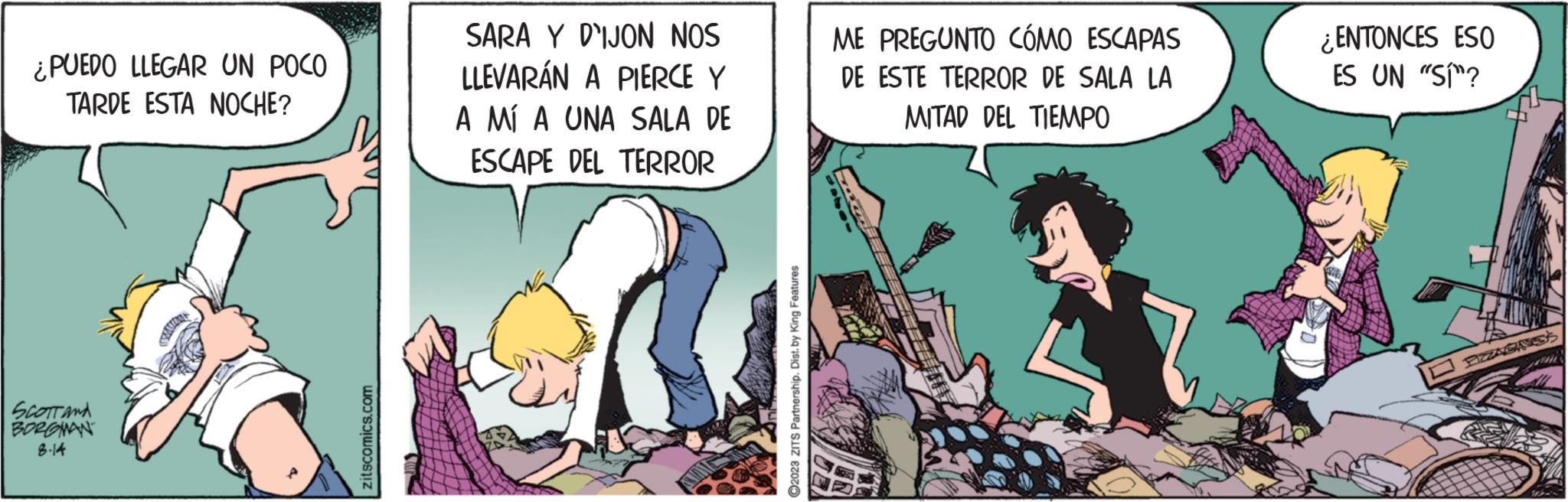 Fiction OCR: ¿PUEDO LLEGAR UN POCO TARDE ESTA NOCHE? SCOTT AND BORGMAN 8.14 zitscomics.com SARA Y DIJON NOS LLEVARÁN A PIERCE Y A MÍ A UNA SALA DE ESCAPE DEL TERROR ?2023 ZITS Partnership. Dist. by King Features ME PREGUNTO CÓMO ESCAPAS DE ESTE TERROR DE SALA LA MITAD DEL TIEMPO ¿ENTONCES ESO ES UN "SÍ"? ¿ PUEDO LLEGAR UN POCO TARDE ESTA NOCHE ? SCOTT AND BORGMAN 8.14 zitscomics.com SARA Y DIJON NOS LLEVARÁN A PIERCE Y A MÍ A UNA SALA DE ESCAPE DEL TERROR ?2023 ZITS Partnership . Dist . by King Features ME PREGUNTO CÓMO ESCAPAS DE ESTE TERROR DE SALA LA MITAD DEL TIEMPO ¿ ENTONCES ESO ES UN " SÍ " ?
