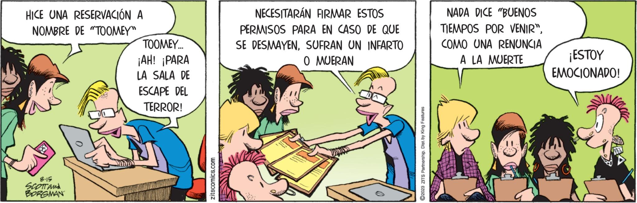 Art OCR: HICE UNA RESERVACIÓN A NOMBRE DE "TOOMEY" 8-15 SCOTT and BORGMAN TOOMEY... ¡AH! ¡PARA LA SALA DE ESCAPE DEL TERROR! zitscomics.com NECESITARÁN FIRMAR ESTOS PERMISOS PARA EN CASO DE QUE SE DESMAYENSUFRAN UN INFARTO O MUERAN ?2023 ZITS Partnership. Dist. by King Features NADA DICE "BUENOS TIEMPOS POR VENIR". COMO UNA RENUNCIA A LA MUERTE ¡ESTOY EMOCIONADO! HICE UNA RESERVACIÓN A NOMBRE DE " TOOMEY " 8-15 SCOTT and BORGMAN TOOMEY ... ¡ AH ! ¡ PARA LA SALA DE ESCAPE DEL TERROR ! zitscomics.com NECESITARÁN FIRMAR ESTOS PERMISOS PARA EN CASO DE QUE SE DESMAYENSUFRAN UN INFARTO O MUERAN ?2023 ZITS Partnership . Dist . by King Features NADA DICE " BUENOS TIEMPOS POR VENIR " . COMO UNA RENUNCIA A LA MUERTE ¡ ESTOY EMOCIONADO !