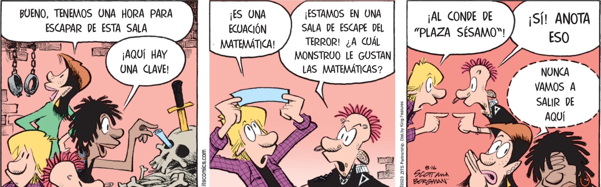 Font OCR: BUENOTENEMOS UNA HORA PARA ESCAPAR DE ESTA SALA 600 ¡AQUÍ HAY UNA CLAVE! itscomics.com ¡ES UNA ECUACIÓN MATEMÁTICA! ¡ESTAMOS EN UNA SALA DE ESCAPE DEL TERROR! ¿A CUÁL MONSTRUO LE GUSTAN LAS MATEMÁTICAS? 2023 ZITS Partnership. Dist. by King Features ¡AL CONDE DE "PLAZA SÉSAMO"! 8.16 SCOTT AND BORGMAN ¡Sí! ANOTA ESO NUNCA VAMOS A SALIR DE AQUÍ BUENOTENEMOS UNA HORA PARA ESCAPAR DE ESTA SALA 600 ¡ AQUÍ HAY UNA CLAVE ! itscomics.com ¡ ES UNA ECUACIÓN MATEMÁTICA ! ¡ ESTAMOS EN UNA SALA DE ESCAPE DEL TERROR ! ¿ A CUÁL MONSTRUO LE GUSTAN LAS MATEMÁTICAS ? 2023 ZITS Partnership . Dist . by King Features ¡ AL CONDE DE " PLAZA SÉSAMO " ! 8.16 SCOTT AND BORGMAN ¡ Sí ! ANOTA ESO NUNCA VAMOS A SALIR DE AQUÍ