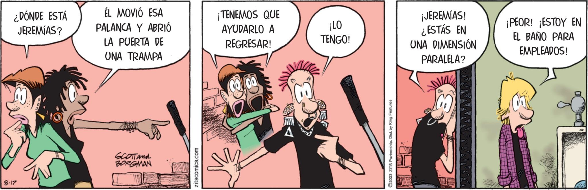 Animated cartoon OCR: ¿DÓNDE ESTÁ JEREMÍAS? 8.17 ÉL MOVIÓ ESA PALANCA Y ABRIÓ LA PUERTA DE UNA TRAMPA SCOTTAMA BORGMAN zitscomics.com ¡TENEMOS QUE AYUDARLO A REGRESAR! ¡LO TENGO! ?2023 ZITS Partnership. Dist. by King Features ¡JEREMÍAS! ¿ESTÁS EN UNA DIMENSIÓN PARALELA? ¡PEOR! ¡ESTOY EN EL BAÑO PARA EMPLEADOS! ¿ DÓNDE ESTÁ JEREMÍAS ? 8.17 ÉL MOVIÓ ESA PALANCA Y ABRIÓ LA PUERTA DE UNA TRAMPA SCOTTAMA BORGMAN zitscomics.com ¡ TENEMOS QUE AYUDARLO A REGRESAR ! ¡ LO TENGO ! ?2023 ZITS Partnership . Dist . by King Features ¡ JEREMÍAS ! ¿ ESTÁS EN UNA DIMENSIÓN PARALELA ? ¡ PEOR ! ¡ ESTOY EN EL BAÑO PARA EMPLEADOS !