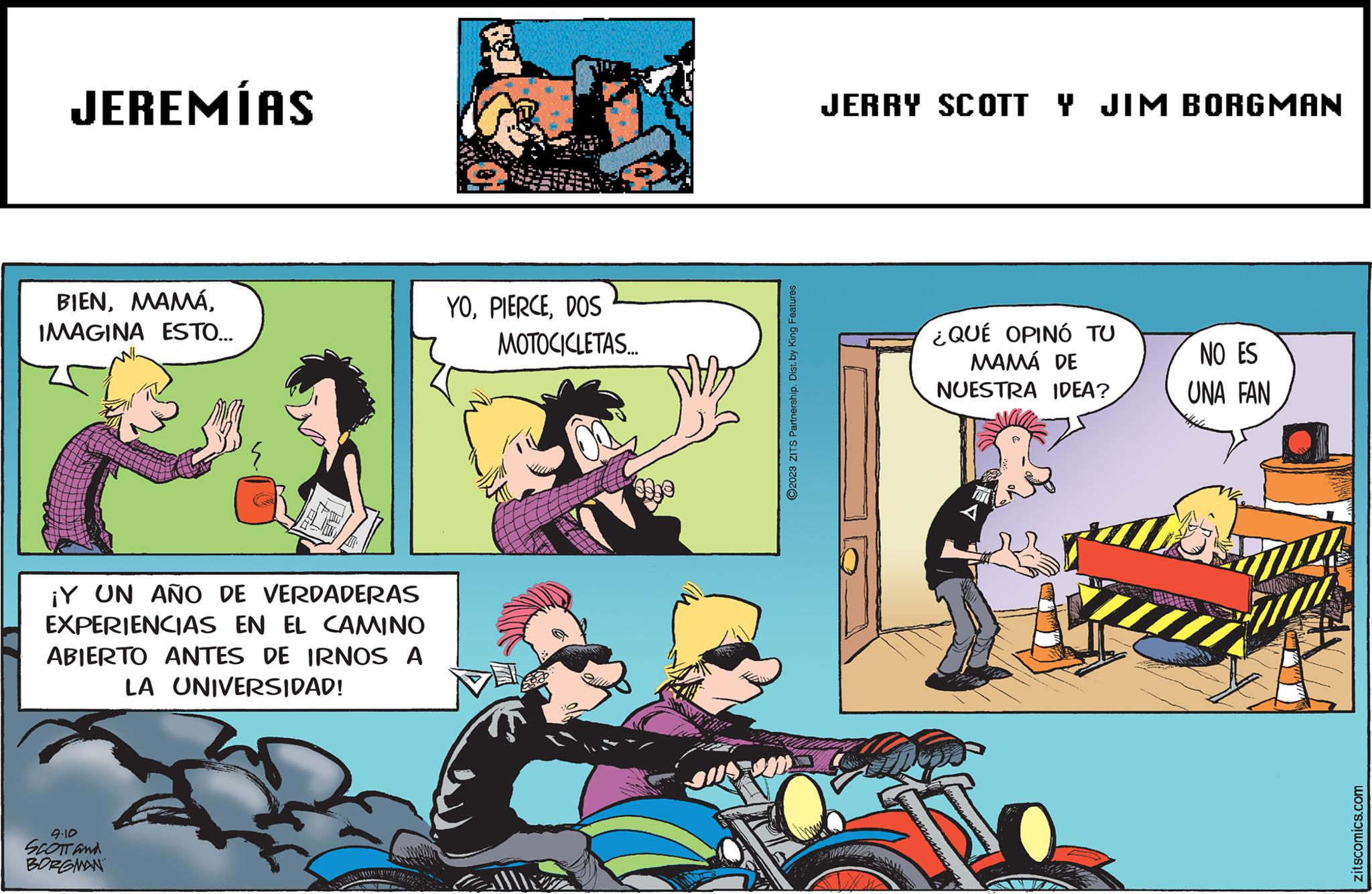 Publication OCR: JEREMÍAS BIENIMAGINA ESTO... ¡Y UN AÑO DE VERDADERAS EXPERIENCIAS EN EL CAMINO ABIERTO ANTES DE IRNOS A LA UNIVERSIDAD! 9.10 SCOTT and BORGMAN YODOS MOTOCICLETAS... ?2023 ZITS Partnership. Dist. by King Features JERRY SCOTT Y JIM BORGMAN ¿QUÉ OPINÓ TU MAMÁ DE NUESTRA IDEA? NO ES UNA FAN zitscomics.com JEREMÍAS BIENIMAGINA ESTO ... ¡ Y UN AÑO DE VERDADERAS EXPERIENCIAS EN EL CAMINO ABIERTO ANTES DE IRNOS A LA UNIVERSIDAD ! 9.10 SCOTT and BORGMAN YODOS MOTOCICLETAS ... ?2023 ZITS Partnership . Dist . by King Features JERRY SCOTT Y JIM BORGMAN ¿ QUÉ OPINÓ TU MAMÁ DE NUESTRA IDEA ? NO ES UNA FAN zitscomics.com