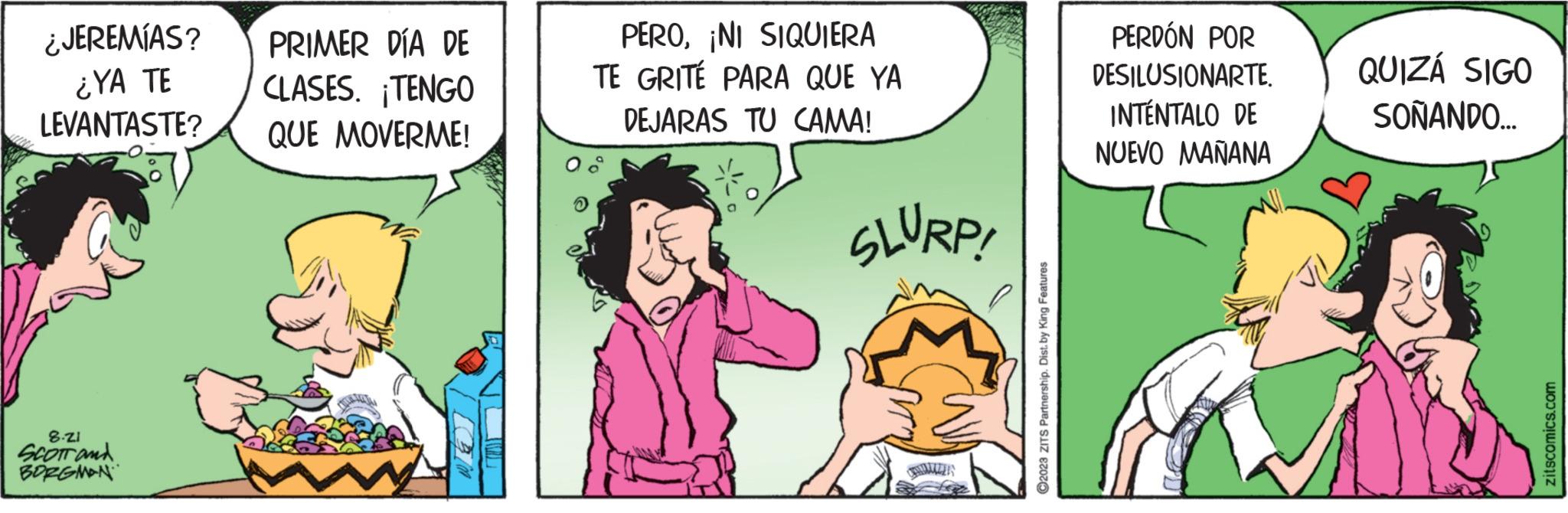 Adaptation OCR: ¿JEREMÍAS? ¿YA TE LEVANTASTE? 8.ZI SCOTT and BORGMAN PRIMER DÍA DE CLASES. ¡TENGO QUE MOVERME! PERONI SIQUIERA TE GRITÉ PARA QUE YA DEJARAS TU CAMA! SLURP! ?2023 ZITS Partnership. Dist. by King Features PERDÓN POR DESILUSIONARTE. INTÉNTALO DE NUEVO MAÑANA QUIZÁ SIGO SOÑANDO... zitscomics.com ¿ JEREMÍAS ? ¿ YA TE LEVANTASTE ? 8.ZI SCOTT and BORGMAN PRIMER DÍA DE CLASES . ¡ TENGO QUE MOVERME ! PERONI SIQUIERA TE GRITÉ PARA QUE YA DEJARAS TU CAMA ! SLURP ! ?2023 ZITS Partnership . Dist . by King Features PERDÓN POR DESILUSIONARTE . INTÉNTALO DE NUEVO MAÑANA QUIZÁ SIGO SOÑANDO ... zitscomics.com